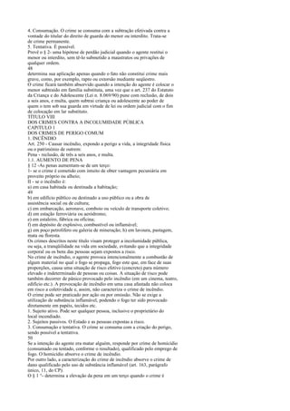 4. Consumação. O crime se consuma com a subtração efetivada contra a
vontade do titular do direito de guarda do menor ou interdito. Trata-se
de crime permanente.
5. Tentativa. É possível.
Prevê o § 2- uma hipótese de perdão judicial quando o agente restitui o
menor ou interdito, sem tê-lo submetido a maustratos ou privações de
qualquer ordem.
48
determina sua aplicação apenas quando o fato não constitui crime mais
grave, como, por exemplo, rapto ou extorsão mediante seqüestro.
O crime ficará também absorvido quando a intenção do agente é colocar o
menor subtraído em família substituta, uma vez que o art. 237 do Estatuto
da Criança e do Adolescente (Lei n. 8.069/90) pune com reclusão, de dois
a seis anos, e multa, quem subtrai criança ou adolescente ao poder de
quem o tem sob sua guarda em virtude de lei ou ordem judicial com o fim
de colocação em lar substituto.
TÍTULO VIII
DOS CRIMES CONTRA A INCOLUMIDADE PÚBLICA
CAPíTULO 1
DOS CRIMES DE PERIGO COMUM
1. INCÊNDIO
Art. 250 - Causar incêndio, expondo a perigo a vida, a integridade física
ou o património de outrem:
Pena - reclusão, de três a seis anos, e multa.
1.1. AUMENTO DE PENA
§ 12 -As penas aumentam-se de um terço:
1- se o crime é cometido com intuito de obter vantagem pecuniária em
proveito próprio ou alheio;
II - se o incêndio é:
a) em casa habitada ou destinada a habitação;
49
b) em edifício público ou destinado a uso público ou a obra de
assistência social ou de cultura;
c) em embarcação, aeronave, comboio ou veículo de transporte coletivo;
d) em estação ferroviária ou aeródromo;
e) em estaleiro, fábrica ou oficina;
f) em depósito de explosivo, combustível ou inflamável;
g) em poço petrolífero ou galeria de mineração; h) em lavoura, pastagem,
mata ou floresta.
Os crimes descritos neste título visam proteger a incolumidade pública,
ou seja, a tranqüilidade na vida em sociedade, evitando que a integridade
corporal ou os bens das pessoas sejam expostos a risco.
No crime de incêndio, o agente provoca intencionalmente a combustão de
algum material no qual o fogo se propaga, fogo este que, em face de suas
proporções, causa uma situação de risco efetivo (concreto) para número
elevado e indeterminado de pessoas ou coisas. A situação de risco pode
também decorrer de pânico provocado pelo incêndio (em um cinema, teatro,
edifício etc.). A provocação de incêndio em uma casa afastada não coloca
em risco a coletividade e, assim, não caracteriza o crime de incêndio.
O crime pode ser praticado por ação ou por omissão. Não se exige a
utilização de substância inflamável, podendo o fogo ter sido provocado
diretamente em papéis, tecidos etc.
1. Sujeito ativo. Pode ser qualquer pessoa, inclusive o proprietário do
local incendiado.
2. Sujeitos passivos. O Estado e as pessoas expostas a risco.
3. Consumação e tentativa. O crime se consuma com a criação do perigo,
sendo possível a tentativa.
50
Se a intenção do agente era matar alguém, responde por crime de homicídio
(consumado ou tentado, conforme o resultado), qualificado pelo emprego de
fogo. O homicídio absorve o crime de incêndio.
Por outro lado, a caracterização do crime de incêndio absorve o crime de
dano qualificado pelo uso de substância inflamável (art. 163, parágrafo
único, 11, do CP).
O § 1 °- determina a elevação da pena em um terço quando o crime é

 