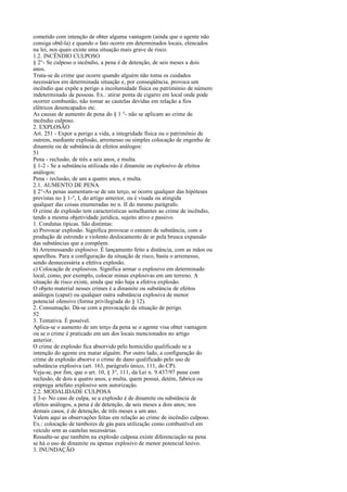 cometido com intenção de obter alguma vantagem (ainda que o agente não
consiga obtê-la) e quando o fato ocorre em determinados locais, elencados
na lei, nos quais existe uma situação mais grave de risco.
1.2. INCÊNDIO CULPOSO
§ 2°- Se culposo o incêndio, a pena é de detenção, de seis meses a dois
anos.
Trata-se de crime que ocorre quando alguém não toma os cuidados
necessários em determinada situação e, por conseqüência, provoca um
incêndio que expõe a perigo a incolumidade física ou património de número
indeterminado de pessoas. Ex.: atirar ponta de cigarro em local onde pode
ocorrer combustão, não tomar as cautelas devidas em relação a fios
elétricos desencapados etc.
As causas de aumento de pena do § 1 °- não se aplicam ao crime de
incêndio culposo.
2. EXPLOSÃO
Art. 251 - Expor a perigo a vida, a integridade física ou o patrimônio de
outrem, mediante explosão, arremesso ou simples colocação de engenho de
dinamite ou de substância de efeitos análogos:
51
Pena - reclusão, de três a seis anos, e multa.
§ 1-2 - Se a substância utilizada não é dinamite ou explosivo de efeitos
análogos:
Pena - reclusão, de um a quatro anos, e multa.
2.1. AUMENTO DE PENA
§ 2°-As penas aumentam-se de um terço, se ocorre qualquer das hipóteses
previstas no § 1-°, I, do artigo anterior, ou é visada ou atingida
qualquer das coisas enumeradas no n. II do mesmo parágrafo.
O crime de explosão tem características semelhantes ao crime de incêndio,
tendo a mesma objetividade jurídica, sujeito ativo e passivo.
1. Condutas típicas. São distintas:
a) Provocar explosão. Significa provocar o estouro de substância, com a
produção de estrondo e violento deslocamento de ar pela brusca expansão
das substâncias que a compõem.
b) Arremessando explosivo. É lançamento feito a distância, com as mãos ou
aparelhos. Para a configuração da situação de risco, basta o arremesso,
sendo desnecessária a efetiva explosão.
c) Colocação de explosivos. Significa armar o explosivo em determinado
local, como, por exemplo, colocar minas explosivas em um terreno. A
situação de risco existe, ainda que não haja a efetiva explosão.
O objeto material nesses crimes é a dinamite ou substância de efeitos
análogos (caput) ou qualquer outra substância explosiva de menor
potencial ofensivo (forma privilegiada do § 12).
2. Consumação. Dá-se com a provocação da situação de perigo.
52
3. Tentativa. É possível.
Aplica-se o aumento de um terço da pena se o agente visa obter vantagem
ou se o crime é praticado em um dos locais mencionados no artigo
anterior.
O crime de explosão fica absorvido pelo homicídio qualificado se a
intenção do agente era matar alguém. Por outro lado, a configuração do
crime de explosão absorve o crime de dano qualificado pelo uso de
substância explosiva (art. 163, parágrafo único, 111, do CP).
Veja-se, por fim, que o art. 10, § 3°, 111, da Lei n. 9.437/97 pune com
reclusão, de dois a quatro anos, e multa, quem possui, detém, fabrica ou
emprega artefato explosivo sem autorização.
2.2. MODALIDADE CULPOSA
§ 3-e- No caso de culpa, se a explosão é de dinamite ou substância de
efeitos análogos, a pena é de detenção, de seis meses a dois anos; nos
demais casos, é de detenção, de três meses a um ano.
Valem aqui as observações feitas em relação ao crime de incêndio culposo.
Ex.: colocação de tambores de gás para utilização como combustível em
veículo sem as cautelas necessárias.
Ressalte-se que também na explosão culposa existe diferenciação na pena
se há o uso de dinamite ou apenas explosivo de menor potencial lesivo.
3. INUNDAÇÃO

 