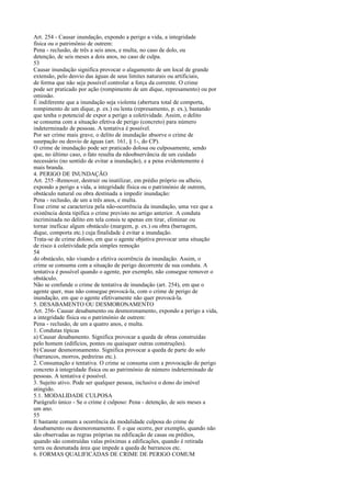 Art. 254 - Causar inundação, expondo a perigo a vida, a integridade
física ou o patrimônio de outrem:
Pena - reclusão, de três a seis anos, e multa, no caso de dolo, ou
detenção, de seis meses a dois anos, no caso de culpa.
53
Causar inundação significa provocar o alagamento de um local de grande
extensão, pelo desvio das águas de seus limites naturais ou artificiais,
de forma que não seja possível controlar a força da corrente. O crime
pode ser praticado por ação (rompimento de um dique, represamento) ou por
omissão.
É indiferente que a inundação seja violenta (abertura total de comporta,
rompimento de um dique, p. ex.) ou lenta (represamento, p. ex.), bastando
que tenha o potencial de expor a perigo a coletividade. Assim, o delito
se consuma com a situação efetiva de perigo (concreto) para número
indeterminado de pessoas. A tentativa é possível.
Por ser crime mais grave, o delito de inundação absorve o crime de
usurpação ou desvio de águas (art. 161, § 1-, do CP).
O crime de inundação pode ser praticado dolosa ou culposamente, sendo
que, no último caso, o fato resulta da nãoobservância de um cuidado
necessário (no sentido de evitar a inundação), e a pena evidentemente é
mais branda.
4. PERIGO DE INUNDAÇÃO
Art. 255 -Remover, destruir ou inutilizar, em prédio próprio ou alheio,
expondo a perigo a vida, a integridade física ou o património de outrem,
obstáculo natural ou obra destinada a impedir inundação:
Pena - reclusão, de um a três anos, e multa.
Esse crime se caracteriza pela não-ocorrência da inundação, uma vez que a
existência desta tipifica o crime previsto no artigo anterior. A conduta
incriminada no delito em tela consis te apenas em tirar, eliminar ou
tornar ineficaz algum obstáculo (margem, p. ex.) ou obra (barragem,
dique, comporta etc.) cuja finalidade é evitar a inundação.
Trata-se de crime doloso, em que o agente objetiva provocar uma situação
de risco à coletividade pela simples remoção
54
do obstáculo, não visando a efetiva ocorrência da inundação. Assim, o
crime se consuma com a situação de perigo decorrente de sua conduta. A
tentativa é possível quando o agente, por exemplo, não consegue remover o
obstáculo.
Não se confunde o crime de tentativa de inundação (art. 254), em que o
agente quer, mas não consegue provocá-la, com o crime de perigo de
inundação, em que o agente efetivamente não quer provocá-la.
5. DESABAMENTO OU DESMORONAMENTO
Art. 256- Causar desabamento ou desmoronamento, expondo a perigo a vida,
a integridade física ou o património de outrem:
Pena - reclusão, de um a quatro anos, e multa.
1. Condutas típicas
a) Causar desabamento. Significa provocar a queda de obras construídas
pelo homem (edifícios, pontes ou quaisquer outras construções).
b) Causar desmoronamento. Significa provocar a queda de parte do solo
(barrancos, morros, pedreiras etc.).
2. Consumação e tentativa. O crime se consuma com a provocação de perigo
concreto à integridade física ou ao património de número indeterminado de
pessoas. A tentativa é possível.
3. Sujeito ativo. Pode ser qualquer pessoa, inclusive o dono do imóvel
atingido.
5.1. MODALIDADE CULPOSA
Parágrafo único - Se o crime é culposo: Pena - detenção, de seis meses a
um ano.
55
E bastante comum a ocorrência da modalidade culposa do crime de
desabamento ou desmoronamento. É o que ocorre, por exemplo, quando não
são observadas as regras próprias na edificação de casas ou prédios,
quando são construídas valas próximas a edificações, quando é retirada
terra ou desmatada área que impede a queda de barrancos etc.
6. FORMAS QUALIFICADAS DE CRIME DE PERIGO COMUM

 
