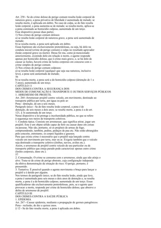 Art. 258 - Se do crime doloso de perigo comum resulta lesão corporal de
natureza grave, a pena privativa de liberdade é aumentada de metade; se
resulta morte, é aplicada em dobro. No caso de culpa, se do fato resulta
lesão corporal, a pena aumenta-se de metade; se resulta morte, aplica-se
a pena cominada ao homicídio culposo, aumentada de um terço.
Esse dispositivo possui duas partes:
1) Nos crimes de perigo comum dolosos:
a) se resulta lesão corporal de natureza grave, a pena será aumentada de
metade;
b) se resulta morte, a pena será aplicada em dobro.
Essas hipóteses são exclusivamente preterdolosas, ou seja, há dolo na
conduta inicial (crime de perigo comum) e culpa no resultado agravador
(lesão corporal grave ou morte). Dessa for ma, como já mencionado
anteriormente, existindo dolo em relação à morte, o agente responde
apenas por homicídio doloso, que é crime mais grave, e, se há dolo de
causar as lesões, haverá crime de lesões corporais em concurso com o
crime simples de perigo comum.
2) Nos crimes de perigo comum culposos:
a) se resulta lesão corporal (qualquer que seja sua natureza, inclusive
leve), a pena será aumentada de metade;
56
b) se resulta morte, a pena será a do homicídio culposo (detenção de 1 a
3 anos), aumentada de um terço.
CAPÍTULO 11
DOS CRIMES CONTRA A SEGURANÇA DOS
MEIOS DE COMUNICAÇÃO E TRANSPORTE E OUTROS SERVIÇOS PÚBLICOS
1. ARREMESSO DE PROJETIL
Art. 264 -Arremessar projétil contra veículo, em movimento, destinado ao
transporte público por terra, por água ou pelo ar:
Pena - detenção, de um a seis meses.
Parágrafo único - Se do fato resulta lesão corporal, a pena é de
detenção, de seis meses a dois anos; se resulta morte, a pena é a do art.
121, § 3s aumentada de um terço.
Nesse dispositivo a lei protege a incolumidade pública, no que se refere
à segurança nos meios de transporte coletivos.
1. Conduta típica. Consiste em arremessar, que significa atirar, jogar um
projétil. Este é um objeto sólido capaz de ferir ou causar dano em coisas
ou pessoas. Não são, portanto, só os projéteis de armas de fogo,
compreendendo, também, pedras, pedaços de pau etc. Não estão abrangidos
pelo conceito, entretanto, os corpos líquidos e gasosos.
Para que exista crime é necessário que o projétil seja lançado contra
veículo em movimento por terra, mar ou ar. Exigese também que o veículo
seja destinado a transporte coletivo (ônibus, navios, aviões etc.).
Assim, o arremesso de projétil contra veículo de uso particular ou de
transporte público que esteja parado pode caracterizar apenas outro crime
(lesões corporais, dano etc.).
57
2. Consumação. O crime se consuma com o arremesso, ainda que não atinja o
alvo. Trata-se de crime de perigo abstrato, cuja configuração independe
da efetiva demonstração da situação de risco. O perigo, portanto, é
presumido.
3. Tentativa. É possível quando o agente movimenta o braço para lançar o
projétil e é detido por alguém.
Nos termos do parágrafo único, se do fato resulta lesão, ainda que leve,
a pena é aumentada para seis meses a dois anos de detenção e, se resulta
morte, a pena é a do homicídio culposo, aumentada de um terço. Essas
qualificadoras são exclusivamente preterdolosas, pois, se o agente quer
provocar a morte, responde por crime de homicídio doloso, que absorve o
delito de arremesso de projétil.
CAPÍTULO III
DOS CRIMES CONTRA A SAÚDE PÚBLICA
1. EPIDEMIA
Art. 267 - Causar epidemia, mediante a propagação de germes patogênicos:
Pena - reclusão, de dez a quinze anos.
§ 12 - Se do fato resulta morte, a pena é aplicada em dobro.

 