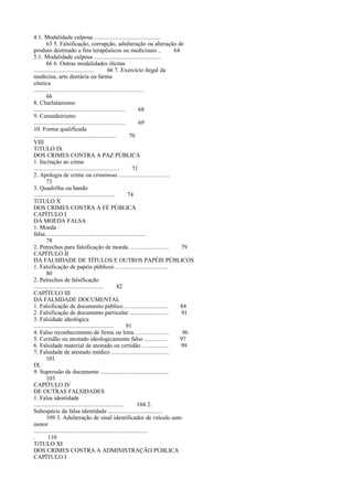 4.1. Modalidade culposa ...........................................
63 5. Falsificação, corrupção, adulteração ou alteração de
produto destinado a fins terapêuticos ou medicinais ..
64
5.1. Modalidade culposa ...........................................
66 6. Outras modalidades ilícitas
.......................................
66 7. Exercício ilegal da
medicina, arte dentária ou farma
cêutica
.......................................................................
66
8. Charlatanismo
...........................................................
68
9. Curandeirismo
...........................................................
69
10. Forma qualificada
.....................................................
70
VIII
TíTULO IX
DOS CRIMES CONTRA A PAZ PÚBLICA
1. Incitação ao crime
.......................................................
71
2. Apologia de crime ou criminoso .................................
73
3. Quadrilha ou bando
....................................................
74
TíTULO X
DOS CRIMES CONTRA A FÉ PÚBLICA
CAPÍTULO I
DA MOEDA FALSA
1. Moeda
falsa.................................................................
78
2. Petrechos para falsificação de moeda .........................
79
CAPÍTULO II
DA FALSIDADE DE TÍTULOS E OUTROS PAPÉIS PÚBLICOS
1. Falsificação de papéis públicos ..................................
80
2. Petrechos de falsificação
.............................................
82
CAPÍTULO III
DA FALSIDADE DOCUMENTAL
1. Falsificação de documento público ............................
84
2. Falsificação de documento particular .........................
91
3. Falsidade ideológica
...................................................
91
4. Falso reconhecimento de firma ou letra ......................
96
5. Certidão ou atestado ideologicamente falso ...............
97
6. Falsidade material de atestado ou certidão .................
99
7. Falsidade de atestado médico .....................................
101
IX
9. Supressão de documento ............................................
103
CAPÍTULO IV
DE OUTRAS FALSIDADES
1. Falsa identidade
..........................................................
104 2.
Subespécie da falsa identidade ...................................
109 3. Adulteração de sinal identificador de veículo auto
motor
.........................................................................
.
110
TíTULO XI
DOS CRIMES CONTRA A ADMINISTRAÇÃO PÚBLICA
CAPÍTULO I

 