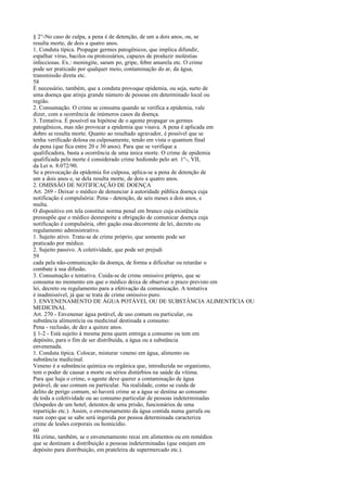 § 2°-No caso de culpa, a pena é de detenção, de um a dois anos, ou, se
resulta morte, de dois a quatro anos.
1. Conduta típica. Propagar germes patogênicos, que implica difundir,
espalhar vírus, bacilos ou protozoários, capazes de produzir moléstias
infecciosas. Ex.: meningite, saram po, gripe, febre amarela etc. O crime
pode ser praticado por qualquer meio, contaminação do ar, da água,
transmissão direta etc.
58
É necessário, também, que a conduta provoque epidemia, ou seja, surto de
uma doença que atinja grande número de pessoas em determinado local ou
região.
2. Consumação. O crime se consuma quando se verifica a epidemia, vale
dizer, com a ocorrência de inúmeros casos da doença.
3. Tentativa. É possível na hipótese de o agente propagar os germes
patogênicos, mas não provocar a epidemia que visava. A pena é aplicada em
dobro se resulta morte. Quanto ao resultado agravador, é possível que se
tenha verificado dolosa ou culposamente, tendo em vista o quantum final
da pena (que fica entre 20 e 30 anos). Para que se verifique a
qualificadora, basta a ocorrência de uma única morte. O crime de epidemia
qualificada pela morte é considerado crime hediondo pelo art. 1°-, VII,
da Lei n. 8.072/90.
Se a provocação da epidemia for culposa, aplica-se a pena de detenção de
um a dois anos e, se dela resulta morte, de dois a quatro anos.
2. OMISSÃO DE NOTIFICAÇÃO DE DOENÇA
Art. 269 - Deixar o médico de denunciar à autoridade pública doença cuja
notificação é compulsória: Pena - detenção, de seis meses a dois anos, e
multa.
O dispositivo em tela constitui norma penal em branco cuja existência
pressupõe que o médico desrespeite a obrigação de comunicar doença cuja
notificação é compulsória, obri gação essa decorrente de lei, decreto ou
regulamento administrativo.
1. Sujeito ativo. Trata-se de crime próprio, que somente pode ser
praticado por médico.
2. Sujeito passivo. A coletividade, que pode ser prejudi
59
cada pela não-comunicação da doença, de forma a dificultar ou retardar o
combate à sua difusão.
3. Consumação e tentativa. Cuida-se de crime omissivo próprio, que se
consuma no momento em que o médico deixa de observar o prazo previsto em
lei, decreto ou regulamento para a efetivação da comunicação. A tentativa
é inadmissível, já que se trata de crime omissivo puro.
3. ENVENENAMENTO DE ÁGUA POTÁVEL OU DE SUBSTÂNCIA ALIMENTÍCIA OU
MEDICINAL
Art. 270 - Envenenar água potável, de uso comum ou particular, ou
substância alimentícia ou medicinal destinada a consumo:
Pena - reclusão, de dez a quinze anos.
§ 1-2 - Está sujeito à mesma pena quem entrega a consumo ou tem em
depósito, para o fim de ser distribuída, a água ou a substância
envenenada.
1. Conduta típica. Colocar, misturar veneno em água, alimento ou
substância medicinal.
Veneno é a substância química ou orgânica que, introduzida no organismo,
tem o poder de causar a morte ou sérios distúrbios na saúde da vítima.
Para que haja o crime, o agente deve querer a contaminação de água
potável, de uso comum ou particular. Na realidade, como se cuida de
delito de perigo comum, só haverá crime se a água se destina ao consumo
de toda a coletividade ou ao consumo particular de pessoas indeterminadas
(hóspedes de um hotel, detentos de uma prisão, funcionários de uma
repartição etc.). Assim, o envenenamento da água contida numa garrafa ou
num copo que se sabe será ingerida por pessoa determinada caracteriza
crime de lesões corporais ou homicídio.
60
Há crime, também, se o envenenamento recai em alimentos ou em remédios
que se destinam a distribuição a pessoas indeterminadas (que estejam em
depósito para distribuição, em prateleira de supermercado etc.).

 