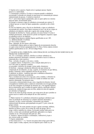 2. Sujeitos ativo e passivo. Sujeito ativo é qualquer pessoa. Sujeito
passivo é a coletividade.
3. Consumação e tentativa. O crime se consuma quando a substância
envenenada é colocada em situação na qual possa ser consumida por número
indeterminado de pessoas. A tentativa é possível.
O § 1°- prevê duas figuras equiparadas, para as quais aplica-se a mesma
pena do caput, incriminando quem:
a) Entrega a consumo a água ou substância envenenada por outrem. É
evidente que por se tratar de figura equiparada, a punição se dá a título
de dolo.
b) Tem em depósito, para o fim de ser distribuída, a água ou substância
envenenada por outrem. Essa figura consuma-se com o ato de ter a água ou
substância em depósito, ainda que o agente não consiga atingir sua
finalidade de distribuí-Ia. Tratase, portanto, de crime formal. O crime é
também permanente, sendo possível a prisão em flagrante enquanto a água
ou substância estiver em depósito.
O Código Penal descreve também figuras qualificadas no art. 285.
3.1. MODALIDADE CULPOSA
§ 2°-Se o crime é culposo:
Pena - detenção, de seis meses a dois anos.
A modalidade culposa aplica-se tanto à figura do envenenamento descrita
no caput como às formas equiparadas do § 12. Para a forma culposa existem
também qualificadoras no art. 285 do Código Penal.
61
4. FALSIFICAÇÃO, CORRUPÇÃO, ADULTERAÇÃO OU ALTERAÇÃO DE SUBSTANCIA OU
PRODUTOS ALIMENTÍCIOS
Art. 272 - Corromper, adulterar, falsificar ou alterar substância ou
produto alimentício destinado a consumo, tornando-o nocivo à saúde ou
reduzindo-lhe o valor nutritivo:
Pena - reclusão, de quatro a oito anos, e multa.
1. Condutas típicas. O dispositivo, com a redação dada pela Lei n.
9.677/98, pune as seguintes condutas:
a) corromper- sinônimo de estragar, tornar podre, desnaturar;
b) falsificar - empregar substâncias diferentes das que entram na
composição de um alimento, ou seja, o agente, no momento em que fabrica,
produz o alimento, utiliza substância diversa da que devia;
c) adulterar ou alterar - modificar para pior a substância alimentícia
anteriormente fabricada ou produzida.
Para a existência do crime a lei exige que, com a conduta, o alimento ou
substância alimentícia tornem-se nocivos à saúde ou tenham seu valor
nutritivo diminuído. No primeiro caso,
é necessária a demonstração de que, com a ingestão do alimento, haverá
conseqüências maléficas para a saúde do consumidor (uso de água poluída
ou de leite estragado na produção de alimento etc.). Na segunda hipótese,
deve-se demonstrar que a conduta do agente reduziu a perfeição calórica,
protéica etc. (adição de água pura em leite, adição de carne de segunda
em salsichas ou lingüiças).
Trata-se de crime de perigo concreto, que exige prova de que o produto se
tornou nocivo à saúde ou da redução de seu valor nutritivo.
62
2. Objeto material. É a substância alimentícia (qualquer substância que
entre na produção do alimento) ou o próprio alimento destinados a
consumo, ou seja, a serem utilizados, consumidos, por número
indeterminado de pessoas, pela população em geral. É, pois, crime de
perigo comum.
3. Consumação. No exato instante em que o agente corrompe, adultera,
falsifica ou altera a coisa. Por se tratar de crime de perigo, não se
exige o efetivo malefício às vítimas. Se da ação resultar lesão grave ou
morte, o crime será considerado qualificado, aplicando-se as regras
contidas no art. 258 (remissão feita pelo art. 285).
4. Tentativa. Apesar de difícil a constatação, é admissível, já que o
iter criminis pode ser cindido.
5. Figuras equiparadas
a) Nos termos do § 1 °- A, "incorre nas penas deste artigo quem fabrica,
vende, expõe à venda, importa, tem em depósito para vender ou, de

 