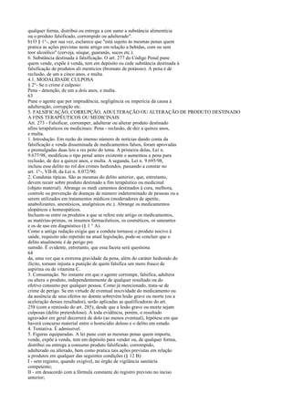 qualquer forma, distribui ou entrega a con sumo a substância alimentícia
ou o produto falsificado, corrompido ou adulterado".
b) O § 1°-, por sua vez, esclarece que "está sujeito às mesmas penas quem
pratica as ações previstas neste artigo em relação a bebidas, com ou sem
teor alcoólico" (cerveja, uísque, guaranás, sucos etc.).
6. Substância destinada à falsificação. O art. 277 do Código Penal pune
quem vende, expõe à venda, tem em depósito ou cede substância destinada à
falsificação de produtos ali mentícios (bromato de potássio). A pena é de
reclusão, de um a cinco anos, e multa.
4.1. MODALIDADE CULPOSA
§ 2°- Se o crime é culposo:
Pena - detenção, de um a dois anos, e multa.
63
Pune o agente que por imprudência, negligência ou imperícia dá causa à
adulteração, corrupção etc.
5. FALSIFICAÇÃO, CORRUPÇÃO, ADULTERAÇÃO OU ALTERAÇÃO DE PRODUTO DESTINADO
A FINS TERAPÊUTICOS OU MEDICINAIS
Art. 273 - Falsificar, corromper, adulterar ou alterar produto destinado
afins terapêuticos ou medicinais: Pena - reclusão, de dez a quinze anos,
e multa.
1. Introdução. Em razão do imenso número de notícias dando conta da
falsificação e venda disseminada de medicamentos falsos, foram aprovadas
e promulgadas duas leis a res peito do tema. A primeira delas, Lei n.
9.677/98, modificou o tipo penal antes existente e aumentou a pena para
reclusão, de dez a quinze anos, e multa. A segunda, Lei n. 9.695/98,
incluiu esse delito no rol dos crimes hediondos, passando a constar no
art. 1°-, VII-B, da Lei n. 8.072/90.
2. Condutas típicas. São as mesmas do delito anterior, que, entretanto,
devem recair sobre produto destinado a fim terapêutico ou medicinal
(objeto material). Abrange os medi camentos destinados à cura, melhora,
controle ou prevenção de doenças de número indeterminado de pessoas ou a
serem utilizados em tratamentos médicos (moderadores de apetite,
anabolizantes, anestésicos, analgésicos etc.). Abrange os medicamentos
alopáticos e homeopáticos.
Incluem-se entre os produtos a que se refere este artigo os medicamentos,
as matérias-primas, os insumos farmacêuticos, os cosméticos, os saneantes
e os de uso em diagnóstico (§ 1 ° A).
Como a antiga redação exigia que a conduta tornasse o produto nocivo à
saúde, requisito não repetido na atual legislação, pode-se concluir que o
delito atualmente é de perigo pre
sumido. É evidente, entretanto, que essa faceta será questiona
64
da, uma vez que a extrema gravidade da pena, além do caráter hediondo do
ilícito, tornam injusta a punição de quem falsifica um mero frasco de
aspirina ou de vitamina C.
3. Consumação. No instante em que o agente corrompe, falsifica, adultera
ou altera o produto, independentemente de qualquer resultado ou do
efetivo consumo por qualquer pessoa. Como já mencionado, trata-se de
crime de perigo. Se em virtude de eventual nocividade do medicamento ou
da ausência de seus efeitos no doente sobrevém lesão grave ou morte (ou a
aceleração desses resultados), serão aplicadas as qualificadoras do art.
258 (com a remissão do art. 285), desde que a lesão grave ou morte sejam
culposas (delito preterdoloso). À toda evidência, porém, o resultado
agravador em geral decorrerá de dolo (ao menos eventual), hipótese em que
haverá concurso material entre o homicídio doloso e o delito em estudo.
4. Tentativa. É admissível.
5. Figuras equiparadas. A lei pune com as mesmas penas quem importa,
vende, expõe à venda, tem em depósito para vender ou, de qualquer forma,
distribui ou entrega a consumo produto falsificado, corrompido,
adulterado ou alterado, bem como pratica tais ações previstas em relação
a produtos em qualquer das seguintes condições (§ 12 B):
I - sem registro, quando exigível, no órgão de vigilância sanitária
competente;
II - em desacordo com a fórmula constante do registro previsto no inciso
anterior;

 