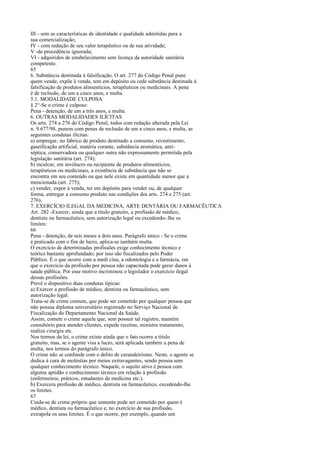 III - sem as características de identidade e qualidade admitidas para a
sua comercialização;
IV - com redução de seu valor terapêutico ou de sua atividade;
V -de procedência ignorada;
VI - adquiridos de estabelecimento sem licença da autoridade sanitária
competente.
65
6. Substância destinada à falsificação. O art. 277 do Código Penal pune
quem vende, expõe à venda, tem em depósito ou cede substância destinada à
falsificação de produtos alimentícios, terapêuticos ou medicinais. A pena
é de reclusão, de um a cinco anos, e multa.
5.1. MODALIDADE CULPOSA
§ 2°-Se o crime é culposo:
Pena - detenção, de um a três anos, e multa.
6. OUTRAS MODALIDADES ILÍCITAS
Os arts. 274 a 276 do Código Penal, todos com redação alterada pela Lei
n. 9.677/98, punem com penas de reclusão de um a cinco anos, e multa, as
seguintes condutas ilícitas:
a) empregar, no fabrico de produto destinado a consumo, revestimento,
gaseificação artificial, matéria corante, substância aromática, antiséptica, conservadora ou qualquer outra não expressamente permitida pela
legislação sanitária (art. 274);
b) inculcar, em invólucro ou recipiente de produtos alimentícios,
terapêuticos ou medicinais, a existência de substância que não se
encontra em seu conteúdo ou que nele existe em quantidade menor que a
mencionada (art. 275);
c) vender, expor à venda, ter em depósito para vender ou, de qualquer
forma, entregar a consumo produto nas condições dos arts. 274 e 275 (art.
276).
7. EXERCÍCIO ILEGAL DA MEDICINA, ARTE DENTÁRIA OU FARMACÊUTICA
Art. 282 -Exercer, ainda que a título gratuito, a profissão de médico,
dentista ou farmacêutico, sem autorização legal ou excedendo-.lhe os
limites:
66
Pena - detenção, de seis meses a dois anos. Parágrafo único - Se o crime
é praticado com o fim de lucro, aplica-se também multa.
O exercício de determinadas profissões exige conhecimento técnico e
teórico bastante aprofundado; por isso são fiscalizados pelo Poder
Público. É o que ocorre com a medi cina, a odontologia e a farmácia, em
que o exercício da profissão por pessoa não capacitada pode gerar danos à
saúde pública. Por esse motivo incriminou o legislador o exercício ilegal
dessas profissões.
Prevê o dispositivo duas condutas típicas:
a) Exercer a profissão de médico, dentista ou farmacêutico, sem
autorização legal.
Trata-se de crime comum, que pode ser cometido por qualquer pessoa que
não possua diploma universitário registrado no Serviço Nacional de
Fiscalização do Departamento Nacional da Saúde.
Assim, comete o crime aquele que, sem possuir tal registro, mantém
consultório para atender clientes, expede receitas, ministra tratamento,
realiza cirurgia etc.
Nos termos da lei, o crime existe ainda que o fato ocorra a título
gratuito, mas, se o agente visa a lucro, será aplicada também a pena de
multa, nos termos do parágrafo único.
O crime não se confunde com o delito de curandeirismo. Neste, o agente se
dedica à cura de moléstias por meios extravagantes, sendo pessoa sem
qualquer conhecimento técnico. Naquele, o sujeito ativo é pessoa com
alguma aptidão e conhecimento técnico em relação à profissão
(enfermeiros, práticos, estudantes de medicina etc.).
b) Exercera profissão de médico, dentista ou farmacêutico, excedendo-lhe
os limites.
67
Cuida-se de crime próprio que somente pode ser cometido por quem é
médico, dentista ou farmacêutico e, no exercício de sua profissão,
extrapola os seus limites. É o que ocorre, por exemplo, quando um

 