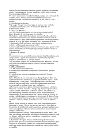 dentista faz cirurgia no tórax da vítima, quando um farmacêutico passa a
atender clientes e expedir receitas, quando um médico passa a clinicar
fora de sua especialidade etc.
Os crimes se consumam com a habitualidade, ou seja, com a reiteração de
condutas, sendo, portanto, inadmissível a tentativa (ou existe a
reiteração de atos, e o crime está consumado, ou não existe, e o fato é
atípico).
O crime é de perigo abstrato.
Veja-se, por fim, que o exercício ilegal de qualquer outra profissão
configura a contravenção penal descrita no art. 47 da Lei das
Contravenções Penais.
8. CHARLATANISMO
Art. 283 - Inculcar ou anunciar cura por meio secreto ou infalível:
Pena - detenção, de três meses a um ano, e multa.
Charlatão é o estelionatário da medicina que ilude a boafé dos doentes,
inculcando ou anunciando cura por meio secreto ou infalível, ciente de
que a afirmação é falsa. Normalmente o agente toma essa atitude visando a
obtenção de lucro. Tal intento, entretanto, não é pressuposto do delito.
1. Sujeito ativo. Pode o crime ser praticado por qualquer pessoa,
inclusive médico, desde que esteja de má-fé.
2. Consumação. O crime se consuma no momento em que o agente inculca
(afirma, recomenda) ou anuncia (divulga, propaga) o método secreto ou
infalível de cura.
3. Tentativa. É possível.
68
O charlatanismo não se confunde com o exercício ilegal da medicina, uma
vez que, neste, o agente crê no tratamento recomendado, enquanto,
naquele, o agente não crê na cura que anuncia.
Não se confunde também com o curandeirismo, que, por sua vez, é crime
mais grave e pressupõe que o agente prescreva, ministre ou aplique
medicamento.
9. CURANDEIRISMO
Art. 284 - Exercer o curandeirismo:
I -prescrevendo, ministrando ou aplicando, habitualmente, qualquer
substância;
II - usando gestos, palavras ou qualquer outro meio; III -fazendo
diagnósticos:
Pena - detenção, de seis meses a dois anos. Parágrafo único - Se o crime
é praticado mediante remuneração, o agente fica também sujeito à multa.
Curandeirismo é crime contra a saúde pública que se classifica como
delito de ação vinculada, uma vez que o legislador descreve de forma
pormenorizada as condutas típicas que o configuram:
a) Prescrever, ministrar ou aplicar, habitualmente, qualquer substância.
Prescrever é receitar. Ministrar é entregar algo para que seja consumido.
Aplicar é injetar, administrar. O objeto da conduta, nos termos da lei,
pode ser qualquer substância (de origem animal, vegetal ou mineral,
inócua ou não). É necessário, ainda, que o agente prescreva, ministre ou
aplique a substância a pretexto de cura ou de prevenção de doença. Tratase, entretanto, de crime mais grave que o charlatanismo, no qual o agente
se limita a anunciar, afirmar, a existência de cura secreta ou infalível.
69
b) Usar gestos, palavras ou qualquer outro meio, como método de cura.
Gestos são os passes. Palavras são as rezas, benzeduras. Além disso, a
lei se utiliza de uma fórmula genérica, pu nindo quem, por qualquer outro
meio, exerce práticas inócuas e fantasiosas no sentido de curar alguém
(magias, simpatias etc.).
c) Fazer diagnósticos, ou seja, afirmar a existência de uma doença com
base nos sintomas apresentados pelo paciente. O diagnóstico somente pode
ser feito por médicos, e, por isso, responde por curandeirismo o agente
que realiza a conduta.
1. Sujeito ativo. O sujeito ativo do curandeirismo pode ser qualquer
pessoa, desde que não dotada de conhecimentos técnicos de medicina, pois,
conforme já mencionado, responde por exercício ilegal dessa profissão
aquele que possui tais conhecimentos, mas não tem registro que o habilite
a exercê-la.

 