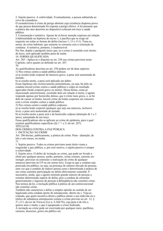 2. Sujeito passivo. A coletividade. Eventualmente, a pessoa submetida ao
crivo do curandeiro.
O curandeirismo é crime de perigo abstrato cuja existência dispensa prova
de que pessoa determinada foi exposta a perigo efetivo. A lei presume que
a prática dos atos descritos no dispositivo colocam em risco a saúde
pública.
3. Consumação e tentativa. Apesar de só haver menção expressa em relação
à habitualidade na hipótese do inciso 1, é pacífico que se exige tal
requisito em todas as formas do delito (incisos 1, 11 e 111). Trata-se,
assim, de crime habitual, que somente se consuma com a reiteração de
condutas. A tentativa, portanto, é inadmissível.
Por fim, dispõe o parágrafo único que, se o crime é cometido com intuito
de lucro, será aplicada também pena de multa.
10. FORMA QUALIFICADA
Art. 285 - Aplica-se o disposto no art. 258 aos crimes previstos neste
Capítulo, salvo quanto ao definido no art. 267.
70
As qualificadoras descritas no art. 258 podem ser de duas espécies:
1) Nos crimes contra a saúde pública dolosos:
a) se resulta lesão corporal de natureza grave, a pena será aumentada de
metade;
b) se resulta morte, a pena será aplicada em dobro.
Essas hipóteses são exclusivamente preterdolosas, ou seja, há dolo na
conduta inicial (crime contra a saúde pública) e culpa no resultado
agravador (lesão corporal grave ou morte). Dessa forma, como já
mencionado anteriormente, existindo dolo em relação à morte, o agente
responde apenas por homicídio doloso, que é crime mais grave, e, se há
dolo de causar as lesões, haverá crime de lesões corporais em concurso
com o crime simples contra a saúde pública.
2) Nos crimes contra a saúde pública culposos:
a) se resulta lesão corporal (qualquer que seja sua natureza, inclusive
leve), a pena será aumentada de metade;
b) se resulta morte a pena será a do homicídio culposo (detenção de 1 a 3
anos), aumentada de um terço.
Essas qualificadoras não se aplicam ao crime de epidemia, para o qual
existem qualificadoras específicas (§§ 1 °- e 2- do art. 267).
TÍTULO IX
DOS CRIMES CONTRA A PAZ PÚBLICA
1. INCITAÇÃO AO CRIME
Art. 286-Incitar, publicamente, a prática de crime: Pena - detenção, de
três a seis meses, ou multa.
71
1. Sujeito passivo. Todos os crimes previstos neste título visam a
resguardar a paz pública, e, por esse motivo, o sujeito passivo é sempre
a coletividade.
2. Sujeito ativo. O delito de incitação ao crime, que pode ser levado a
efeito por qualquer pessoa, sendo, portanto, crime comum, consiste em
instigar, provocar ou estimular a realização de crime de qualquer
natureza (previsto no CP ou em outras leis). Exige-se que a conduta seja
praticada em público, ou seja, na presença de número elevado de pessoas,
uma vez que a conduta de induzir pessoa certa e determinada à prática de
um crime constitui participação no delito efetivamente cometido. É
necessário, ainda, que o agente estimule grande número de pessoas a
cometer determinada espécie de delito, pois a conduta de estimular
genericamente o ingresso de pessoas à delinqüência não constitui crime.
Nos termos da lei, a incitação pública à prática de ato contravencional
não constitui crime.
Também não caracteriza o delito a simples opinião no sentido de ser
legalizada certa conduta (porte de entorpecente, aborto etc.). Veja-se,
contudo, que quem incentiva direta e publica mente o uso indevido ou o
tráfico de substância entorpecente comete o crime previsto no art. 12, §
2°-,111, da Lei de Tóxicos (Lei n. 6.368/76), cuja pena é de três a
quinze anos e multa, e que é equiparado a crime hediondo.
A incitação ao crime pode ser exercitada por qualquer meio: panfletos,
cartazes, discursos, gritos em público etc.

 