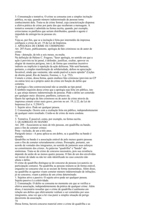 3. Consumação e tentativa. O crime se consuma com a simples incitação
pública, ou seja, quando número indeterminado de pessoas toma
conhecimento dela. Trata-se de crime formal, cuja caracterização dispensa
a efetiva prática de crime por parte dos que receberam a mensagem. A
tentativa somente é admitida na forma escrita, quando, por exemplo,
extraviamse os panfletos que seriam distribuídos, quando o agente é
impedido de entregá-los às pessoas etc.
72
Veja-se, por fim, que se a incitação é feita por intermédio da imprensa
configura o crime do art. 19 da Lei de Imprensa.
2. APOLOGIA DE CRIME OU CRIMINOSO
Art. 287-Fazer, publicamente, apologia de fato criminoso ou de autor de
crime:
Pena - detenção, de três a seis meses, ou multa.
Na definição de Heleno C. Fragoso, "fazer apologia, no sentido em que a
ação é prevista na lei penal, é defender, justificar, exaltar, aprovar ou
elogiar de maneira perigosa, isto é, de forma que constitua incentivo
indireto ou implícito à repetição da ação delituosa. Não será bastante,
portanto, a simples manifestação de solidariedade, defesa ou apreciação
favorável, ainda que veemente, não sendo punível a mera opinião" (Lições
de direito penal, Rio de Janeiro, Forense, v. 3, p. 752).
Comete o crime, dessa forma, quem enaltece fato criminoso (previsto no CP
ou outras leis) ou o próprio autor do crime em função do delito que
cometeu.
A apologia a fato contravencional não se amolda ao tipo penal.
É também requisito desse crime que a apologia seja feita em público, isto
é, que atinja número indeterminado de pessoas. Pode o delito ser cometido
por qualquer meio: discurso, panfletos, cartazes etc.
Quem faz apologia de fato criminoso ou de autor de crime através da
imprensa comete crime mais grave, previsto no art. 19, § 22, da Lei de
Imprensa (Lei n. 5.250/67).
1. Sujeito ativo. Pode ser qualquer pessoa.
2. Consumação. Ocorre com a exaltação feita em público, independentemente
de qualquer outro resultado. Cuida-se de crime de mera conduta.
73
3. Tentativa. É possível, como, por exemplo, na forma escrita.
3. QUADRILHA OU BANDO
Art. 288 - Associarem-se mais de três pessoas, em quadrilha ou bando,
para o fim de cometer crimes:
Pena - reclusão, de um a três anos.
Parágrafo único - A pena aplica-se em dobro, se a quadrilha ou bando é
armado.
Quadrilha ou bando é a associação estável de pelo menos quatro pessoas
com o fim de cometer reiteradamente crimes. Pressupõe, portanto, um
acordo de vontades dos integrantes, no sentido de juntarem seus esforços
no cometimento dos crimes. As palavras "quadrilha" e "bando" são
sinônimas. Trata-se de crime de concurso necessário, pois sua existência
depende da união de ao menos quatro pessoas. O fato de um dos envolvidos
ser menor de idade ou não ter sido identificado no caso concreto não
afasta o delito.
O crime de quadrilha distingue-se do concurso de pessoas (co-autoria ou
participação comuns). Na quadrilha as pessoas reúnem-se de forma estável,
enquanto no concurso elas se as sociam de forma momentânea. Além disso,
na quadrilha os agentes visam cometer número indeterminado de infrações;
já no concurso, visam a prática de um crime determinado.
1. Sujeitos ativo e passivo. O sujeito ativo pode ser qualquer pessoa.
Sujeito passivo é a coletividade.
2. Consumação. O delito se consuma no momento em que se verifica a
efetiva associação, independentemente da prática de qualquer crime. Além
disso, é necessário ressaltar que o crime de quadrilha é autônomo em
relação aos delitos que efetivamente venham a ser cometidos por seus
integrantes, uma vez que a lei visa punir a simples situação de perigo
decorrente da associação.
74
Dessa forma, haverá concurso material entre o crime de quadrilha e as

 
