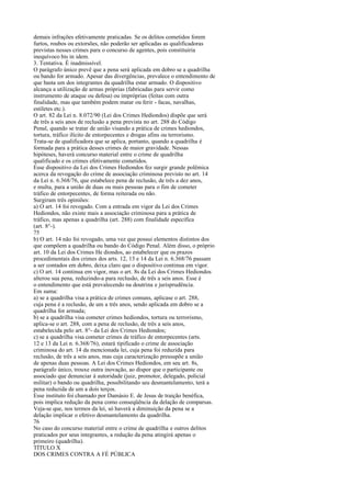 demais infrações efetivamente praticadas. Se os delitos cometidos forem
furtos, roubos ou extorsões, não poderão ser aplicadas as qualificadoras
previstas nesses crimes para o concurso de agentes, pois constituiria
inequívoco bis in idem.
3. Tentativa. É inadmissível.
O parágrafo único prevê que a pena será aplicada em dobro se a quadrilha
ou bando for armado. Apesar das divergências, prevalece o entendimento de
que basta um dos integrantes da quadrilha estar armado. O dispositivo
alcança a utilização de armas próprias (fabricadas para servir como
instrumento de ataque ou defesa) ou impróprias (feitas com outra
finalidade, mas que também podem matar ou ferir - facas, navalhas,
estiletes etc.).
O art. 82 da Lei n. 8.072/90 (Lei dos Crimes Hediondos) dispõe que será
de três a seis anos de reclusão a pena prevista no art. 288 do Código
Penal, quando se tratar de união visando a prática de crimes hediondos,
tortura, tráfico ilícito de entorpecentes e drogas afins ou terrorismo.
Trata-se de qualificadora que se aplica, portanto, quando a quadrilha é
formada para a prática desses crimes de maior gravidade. Nessas
hipóteses, haverá concurso material entre o crime de quadrilha
qualificado e os crimes efetivamente cometidos.
Esse dispositivo da Lei dos Crimes Hediondos fez surgir grande polêmica
acerca da revogação do crime de associação criminosa previsto no art. 14
da Lei n. 6.368/76, que estabelece pena de reclusão, de três a dez anos,
e multa, para a união de duas ou mais pessoas para o fim de cometer
tráfico de entorpecentes, de forma reiterada ou não.
Surgiram três opiniões:
a) O art. 14 foi revogado. Com a entrada em vigor da Lei dos Crimes
Hediondos, não existe mais a associação criminosa para a prática de
tráfico, mas apenas a quadrilha (art. 288) com finalidade específica
(art. 8°-).
75
b) O art. 14 não foi revogado, uma vez que possui elementos distintos dos
que compõem a quadrilha ou bando do Código Penal. Além disso, o próprio
art. 10 da Lei dos Crimes He diondos, ao estabelecer que os prazos
procedimentais dos crimes dos arts. 12, 13 e 14 da Lei n. 6.368/76 passam
a ser contados em dobro, deixa claro que o dispositivo continua em vigor.
c) O art. 14 continua em vigor, mas o art. 8s da Lei dos Crimes Hediondos
alterou sua pena, reduzindo-a para reclusão, de três a seis anos. Esse é
o entendimento que está prevalecendo na doutrina e jurisprudência.
Em suma:
a) se a quadrilha visa a prática de crimes comuns, aplicase o art. 288,
cuja pena é a reclusão, de um a três anos, sendo aplicada em dobro se a
quadrilha for armada;
b) se a quadrilha visa cometer crimes hediondos, tortura ou terrorismo,
aplica-se o art. 288, com a pena de reclusão, de três a seis anos,
estabelecida pelo art. 8°- da Lei dos Crimes Hediondos;
c) se a quadrilha visa cometer crimes de tráfico de entorpecentes (arts.
12 e 13 da Lei n. 6.368/76), estará tipificado o crime de associação
criminosa do art. 14 da mencionada lei, cuja pena foi reduzida para
reclusão, de três a seis anos, mas cuja caracterização pressupõe a união
de apenas duas pessoas. A Lei dos Crimes Hediondos, em seu art. 8s,
parágrafo único, trouxe outra inovação, ao dispor que o participante ou
associado que denunciar à autoridade (juiz, promotor, delegado, policial
militar) o bando ou quadrilha, possibilitando seu desmantelamento, terá a
pena reduzida de um a dois terços.
Esse instituto foi chamado por Damásio E. de Jesus de traição benéfica,
pois implica redução da pena como conseqüência da delação de comparsas.
Veja-se que, nos termos da lei, só haverá a diminuição da pena se a
delação implicar o efetivo desmantelamento da quadrilha.
76
No caso do concurso material entre o crime de quadrilha e outros delitos
praticados por seus integrantes, a redução da pena atingirá apenas o
primeiro (quadrilha).
TÍTULO X
DOS CRIMES CONTRA A FÉ PÚBLICA

 