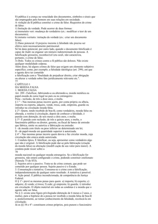 Fé pública é a crença na veracidade dos documentos, símbolos e sinais que
são empregados pelo homem em suas relações em sociedade.
A violação da fé pública constitui o crime de falso. Requisitos do crime
de falso:
1) Imitação da verdade. Pode ocorrer de duas formas:
a) immutatio veri: mudança do verdadeiro (ex.: modificar o teor de um
documento);
b) imitatio veritatis: imitação da verdade (ex.: criar um documento
falso).
2) Dano potencial. O prejuízo inerente à falsidade não precisa ser
efetivo nem necessariamente patrimonial.
Só há dano potencial, por outro lado, quando o documento falsificado é
capaz de iludir ou enganar um número indeterminado de pessoas. A
falsificação grosseira, reconhecível ictu oculi, não caracteriza,
portanto, o crime de falso.
3) Dolo. Todos os crimes contra a fé pública são dolosos. Não existe
qualquer modalidade culposa.
Além disso, há alguns crimes de falso que exigem um elemento subjetivo
específico, como, por exemplo, a falsidade ideológica (art. 299), em que
o agente deve ter cometido
a falsificação com a "finalidade de prejudicar direito, criar obrigação
ou alterar a verdade sobre fato juridicamente relevante etc.".
77
CAPÍTULO 1
DA MOEDA FALSA
1. MOEDA FALSA
Art. 289 - Falsificar, fabricando-a ou alterando-a, moeda metálica ou
papel-moeda de curso legal no país ou no estrangeiro:
Pena - reclusão, de três a doze anos, e multa.
§ 1 ° - Nas mesmas penas incorre quem, por conta própria ou alheia,
importa ou exporta, adquire, vende, troca, cede, empresta, guarda ou
introduz na circulação moeda falsa.
§ 2°- Quem, tendo recebido de boa-fé, como verdadeira, moeda falsa ou
alterada, a restitui à circulação, depois de conhecer a falsidade, é
punido com detenção, de seis meses a dois anos, e multa.
§ 3°- É punido com reclusão, de três a quinze anos, e multa, o
funcionário público ou diretor, gerente, ou fiscal de banco de emissão
que fabrica, emite ou autoriza a fabricação ou emissão:
I - de moeda com título ou peso inferior ao determinado em lei;
II - de papel-moeda em quantidade superior à autorizada.
§ 4° - Nas mesmas penas incorre quem desvia e faz circular moeda, cuja
circulação não estava ainda autorizada.
1. Conduta típica. É falsificar, ou seja, apresentar como verdadeiro algo
que não é original. A falsificação pode dar-se pela fabricação (criação
da moeda falsa) ou alteração (modifi cação de seu valor para maior). A
conduta pode recair sobre a
78
moeda nacional ou qualquer moeda estrangeira. Se a falsificação for
grosseira, não estará configurado o crime, podendo constituir estelionato
(Súmula 73 do STJ).
2. Sujeitos ativo e passivo. Trata-se de crime comum, que pode ser
cometido por qualquer pessoa. Sujeito passivo é o Estado.
3. Consumação e tentativa. Consuma-se o crime com a falsificação,
independentemente de qualquer outro resultado. A tentativa é possível.
4. Ação penal. É pública incondicionada, de competência da Justiça
Federal.
O § 1°- prevê as mesmas penas para quem: a) importa; b) exporta; c)
adquire; d) vende; e) troca; f) cede; g) empresta; h) guarda; i) introduz
em circulação. O objeto material em todas as condutas é a moeda que o
agente sabe ser falsa.
No § 2- existe uma figura privilegiada (detenção de 6 meses a 2 anos, e
multa), para a hipótese de a pessoa ter recebido a moeda falsa de boa-fé
e, posteriormente, ao tomar conhecimento da falsidade, recolocá-la em
circulação.
Já os §§ 34 e 4°- constituem crimes próprios, pois punem o funcionário

 