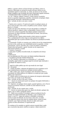 público, o gerente, diretor ou fiscal do banco que fabrica, emite ou
autoriza a fabricação ou emissão de moeda com peso inferior ou em
quantidade superior à autorizada, ou, ainda, que desvia ou faz circular
moeda verdadeira cuja circulação não estava autorizada naquele momento.
2. PETRECHOS PARA FALSIFICAÇÃO DE MOEDA
Art. 291 - Fabricar, adquirir, fornecer, a título oneroso ou gratuito,
possuir ou guardar maquinismo, aparelho, instrumento ou qualquer objeto
especialmente destinado à falsificação de moeda:
Pena - reclusão, de dois a seis anos, e multa.
79
1. Sujeitos ativo e passivo. O sujeito ativo pode ser qualquer pessoa, já
que se trata de outro crime contra a fé pública (crime comum). Sujeito
passivo é o Estado.
Cuida-se de tipo misto alternativo em que são punidas as condutas de
fabricar (produzir), adquirir (obter a propriedade), fornecer (ceder),
possuir (ter a posse) ou guardar (dar abrigo) qualquer maquinismo,
instrumento ou objeto destinado à falsificação de moeda, como prensas,
matrizes, moldes etc.
É indiferente que o agente esteja atuando a título oneroso ou gratuito.
Para a configuração do crime exige-se exame pericial nos objetos
apreendidos para que se possa constatar sua eficácia na produção da moeda
falsa.
2. Consumação. O delito se consuma com a prática de um dos comportamentos
previstos na lei, sendo que, nas modalidades possuir ou guardar, o crime
é permanente. Veja-se, tam bém, que o crime em análise é subsidiário,
ficando absorvido quando o agente, fazendo uso do maquinismo,
efetivamente falsifica a moeda.
3. Tentativa. É possível.
4. Ação penal. É pública incondicionada, de competência da Justiça
Federal.
CAPÍTULO lI
DA FALSIDADE DE TÍTULOS E OUTROS PAPÉIS PÚBLICOS
1. FALSIFICAÇÃO DE PAPÉIS PÚBLICOS
Art. 293 -Falsificar, fabricando-os ou alterando-os: I - selo postal,
estampilha, papel selado ou qualquer papel de emissão legal, destinado à
arrecadação de imposto ou taxa;
80
II - papel de crédito público que não seja moeda de curso legal;
III - vale postal;
IV - cautela de penhor, caderneta de depósito de caixa econômica ou de
outro estabelecimento mantido por entidade de direito público;
V - talão, recibo, guia, alvará ou qualquer outro documento relativo a
arrecadação de rendas públicas ou a depósito ou caução por que o poder
público seja responsável;
VI - bilhete, passe ou conhecimento de empresa de transporte administrada
pela União, por Estado ou por Município:
Pena - reclusão, de dois a oito anos, e multa.
§ 1 ° - Incorre na mesma pena quem usa qualquer dos papéis falsificados a
que se refere este artigo.
§ 2°- Suprimir, em qualquer desses papéis, quando legítimos, com o fim de
torná-los novamente utilizáveis, carimbo ou sinal indicativo de sua
inutilização:
Pena - reclusão, de um a quatro anos, e multa.
§ 3° - Incorre na mesma pena quem usa, depois de alterado, qualquer dos
papéis a que se refere o parágrafo anterior.
§ 4° - Quem usa ou restitui à circulação, embora recebido de boa-fé,
qualquer dos papéis falsificados ou alterados, a que se referem este
artigo e o seu § 2-°, depois de conhecer a falsidade ou alteração,
incorre na pena de detenção, de seis meses a dois anos, ou multa.
Esse dispositivo possui uma série de condutas típicas, sendo de notar,
entretanto, que a figura principal, descrita no caput, pune quem
falsifica ou altera documentos. O significado des
81
sas condutas já foi estudado no capítulo anterior (moeda falsa), sendo
que, no presente tipo penal, modifica-se apenas o objeto material do

 