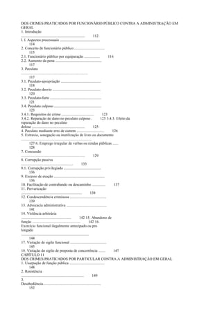 DOS CRIMES PRATICADOS POR FUNCIONÁRIO PÚBLICO CONTRA A ADMINISTRAÇÃO EM
GERAL
1. Introdução
.................................................................
112
l. l. Aspectos processuais .........................................
114
2. Conceito de funcionário público ...............................
115
2.1. Funcionário público por equiparação ................
116
2.2. Aumento da pena ...............................................
117
3. Peculato
....................................................................
117
3.1. Peculato-apropriação .........................................
118
3.2. Peculato-desvio .................................................
120
3.3. Peculato-furto ....................................................
121
3.4. Peculato culposo ................................................
123
3.4.1. Requisitos do crime .................................
123
3.4.2. Reparação do dano no peculato culposo .
125 3.4.3. Efeito da
reparação do dano no peculato
doloso ......................................................
125
4. Peculato mediante erro de outrem ............................
126
5. Extravio, sonegação ou inutilização de livro ou documento
........................................................................
127 6. Emprego irregular de verbas ou rendas públicas ......
128
7. Concussão
.................................................................
129
8. Corrupção passiva
.....................................................
133
8.1. Corrupção privilegiada ......................................
136
9. Excesso de exação ....................................................
136
10. Facilitação de contrabando ou descaminho ..............
137
11. Prevaricação
..............................................................
138
12. Condescendência criminosa .....................................
139
13. Advocacia administrativa .........................................
141
14. Violência arbitrária
...................................................
142 15. Abandono de
função .................................................
142 16.
Exercício funcional ilegalmente antecipado ou pro
longado
.....................................................................
144
17. Violação de sigilo funcional .....................................
145
18. Violação do sigilo de proposta de concorrência .......
147
CAPÍTULO 11
DOS CRIMES PRATICADOS POR PARTICULAR CONTRA A ADMINISTRAÇÃO EM GERAL
1. Usurpação de função pública ....................................
148
2. Resistência
................................................................
149
3.
Desobediência...........................................................
152

 