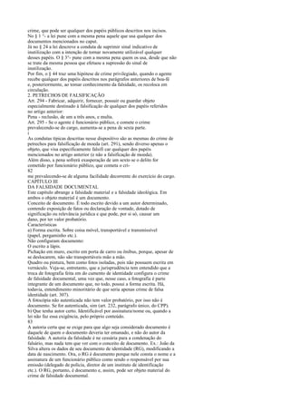 crime, que pode ser qualquer dos papéis públicos descritos nos incisos.
No § 1 °- a lei pune com a mesma pena aquele que usa qualquer dos
documentos mencionados no caput.
Já no § 24 a lei descreve a conduta de suprimir sinal indicativo de
inutilização com a intenção de tornar novamente utilizável qualquer
desses papéis. O § 3°- pune com a mesma pena quem os usa, desde que não
se trate da mesma pessoa que efetuou a supressão do sinal de
inutilização.
Por fim, o § 44 traz uma hipótese de crime privilegiado, quando o agente
recebe qualquer dos papéis descritos nos parágrafos anteriores de boa-fé
e, posteriormente, ao tomar conhecimento da falsidade, os recoloca em
circulação.
2. PETRECHOS DE FALSIFICAÇÃO
Art. 294 - Fabricar, adquirir, fornecer, possuir ou guardar objeto
especialmente destinado à falsificação de qualquer dos papéis referidos
no artigo anterior:
Pena - reclusão, de um a três anos, e multa.
Art. 295 - Se o agente é funcionário público, e comete o crime
prevalecendo-se do cargo, aumenta-se a pena de sexta parte.
i
As condutas típicas descritas nesse dispositivo são as mesmas do crime de
petrechos para falsificação de moeda (art. 291), sendo diverso apenas o
objeto, que visa especificamente falsifi car qualquer dos papéis
mencionados no artigo anterior (e não a falsificação de moeda).
Além disso, a pena sofrerá exasperação de um sexto se o delito for
cometido por funcionário público, que cometa o cri82
me prevalecendo-se de alguma facilidade decorrente do exercício do cargo.
CAPÍTULO III
DA FALSIDADE DOCUMENTAL
Este capítulo abrange a falsidade material e a falsidade ideológica. Em
ambos o objeto material é um documento.
Conceito de documento. É todo escrito devido a um autor determinado,
contendo exposição de fatos ou declaração de vontade, dotado de
significação ou relevância jurídica e que pode, por si só, causar um
dano, por ter valor probatório.
Características
a) Forma escrita. Sobre coisa móvel, transportável e transmissível
(papel, pergaminho etc.).
Não configuram documento:
O escrito a lápis.
Pichação em muro, escrito em porta de carro ou ônibus, porque, apesar de
se deslocarem, não são transportáveis mão a mão.
Quadro ou pintura, bem como fotos isoladas, pois não possuem escrita em
vernáculo. Veja-se, entretanto, que a jurisprudência tem entendido que a
troca de fotografia feita em do cumento de identidade configura o crime
de falsidade documental, uma vez que, nesse caso, a fotografia é parte
integrante de um documento que, no todo, possui a forma escrita. Há,
todavia, entendimento minoritário de que seria apenas crime de falsa
identidade (art. 307).
A fotocópia não autenticada não tem valor probatório, por isso não é
documento. Se for autenticada, sim (art. 232, parágrafo único, do CPP).
b) Que tenha autor certo. Identificável por assinatura/nome ou, quando a
lei não faz essa exigência, pelo próprio conteúdo.
83
A autoria certa que se exige para que algo seja considerado documento é
daquele de quem o documento deveria ter emanado, e não do autor da
falsidade. A autoria da falsidade é ne cessária para a condenação do
falsário, mas nada tem que ver com o conceito de documento. Ex.: João da
Silva altera os dados de seu documento de identidade (RG), modificando a
data de nascimento. Ora, o RG é documento porque nele consta o nome e a
assinatura de um funcionário público como sendo o responsável por sua
emissão (delegado de polícia, diretor de um instituto de identificação
etc.). O RG, portanto, é documento e, assim, pode ser objeto material do
crime de falsidade documental.

 