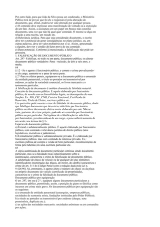 Por outro lado, para que João da Silva possa ser condenado, o Ministério
Público terá de provar que foi ele o responsável pela alteração do
documento, que, afinal, poderia ter sido alterado por qualquer pessoa.
c) O conteúdo deve expressar uma manifestação de vontade ou a exposição
de um fato. Assim, a assinatura em um papel em branco não constitui
documento, uma vez que não há qual quer conteúdo. O mesmo se diga em
relação a uma receita, um recado etc.
d) Relevância jurídica. Para que seja considerado documento, o escrito
deve ter o potencial de gerar conseqüências no plano jurídico, ou, em
outras palavras, deve ter valor probatório por si só. Assim, apresentado
a alguém, deve ter o condão de fazer prova de seu conteúdo.
e) Dano potencial. Conforme já mencionado, a falsificação não pode ser
grosseira.
1. FALSIFICAÇÃO DE DOCUMENTO PÚBLICO
Art. 297- Falsificar, no todo ou em parte, documento público, ou alterar
documento público verdadeiro: Pena - reclusão, de dois a seis anos, e
multa.
84
§ 12 - Se o agente é funcionário público, e comete o crime prevalecendose do cargo, aumenta-se a pena de sexta parte.
§ 2°-Para os efeitos penais, equiparam-se a documento público o emanado
de entidade paraestatal, o título ao portador ou transmissível por
endosso, as ações de sociedade comercial, os livros mercantis e o
testamento particular.
A falsificação de documento é também chamada de falsidade material.
Conceito de documento público. É aquele elaborado por funcionário
público, de acordo com as formalidades legais, no desempenho de suas
funções. Ex.: RG, CIC, CNH, Carteira Funcional, Certificado de
Reservista, Título de Eleitor, escritura pública etc.
Um particular pode cometer crime de falsidade de documento público, desde
que falsifique documento que deveria ter sido feito por funcionário
público ou altere documento efetiva mente elaborado por este. Não se
trata, portanto, de crime próprio, podendo ser cometido por funcionário
público ou por particular. Na hipótese de a falsificação ter sido feita
por funcionário, prevalecendo-se de seu cargo, a pena sofrerá aumento de
um sexto, nos termos do § 1-.
Espécies de documento público
a) Formal e substancialmente público. É aquele elaborado por funcionário
público, com conteúdo e relevância jurídica de direito público (atos
legislativos, executivos e judiciários).
b) Formalmente público e substancialmente privado. É o elaborado por
funcionário público, mas com conteúdo de interesse privado. Ex.:
escritura pública de compra e venda de bem particular, reconhecimento de
firma pelo tabelião em uma escritura particular etc.
85
A cópia autenticada de documento particular continua sendo documento
particular, mas se a falsidade recai especificamente sobre a
autenticação, caracteriza o crime de falsificação de documento público.
A adulteração de chassi de veículo ou de qualquer de seus elementos
identificadores (numeração das placas, do motor, do câmbio) caracteriza o
crime do art. 311 do Código Penal (com a redação dada pela Lei n.
9.426/96). Se, entretanto, o agente altera o número do chassi ou da placa
no próprio documento do veículo (certificado de propriedade),
caracteriza-se o crime de falsidade de documento público.
Documento público por equiparação
O art. 297, em seu § 2°-, equipara alguns documentos particulares a
documento público, permitindo, assim, a punição de quem os falsifica como
incursos em crime mais grave. Os documentos públicos por equiparação são
os seguintes:
a) o emanado de entidade paraestatal (autarquias, empresas públicas,
sociedades de economia mista, fundações instituídas pelo Poder Público);
b) o título ao portador ou transmissível por endosso (cheque, nota
promissória, duplicata etc.);
c) as ações das sociedades mercantis: sociedades anônimas ou em comandita
por ações;

 