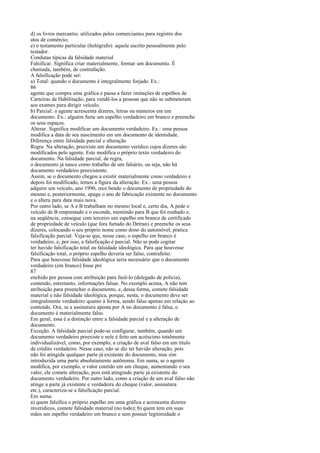 d) os livros mercantis: utilizados pelos comerciantes para registro dos
atos de comércio;
e) o testamento particular (hológrafo): aquele escrito pessoalmente pelo
testador.
Condutas típicas da falsidade material
Falsificar. Significa criar materialmente, formar um documento. É
chamada, também, de contrafação.
A falsificação pode ser:
a) Total: quando o documento é integralmente forjado. Ex.:
86
agente que compra uma gráfica e passa a fazer imitações de espelhos de
Carteiras de Habilitação, para vendê-los a pessoas que não se submeteram
aos exames para dirigir veículo.
b) Parcial: o agente acrescenta dizeres, letras ou números em um
documento. Ex.: alguém furta um espelho verdadeiro em branco e preenche
os seus espaços.
Alterar. Significa modificar um documento verdadeiro. Ex.: uma pessoa
modifica a data de seu nascimento em um documento de identidade.
Diferença entre falsidade parcial e alteração
Regra. Na alteração, preexiste um documento verídico cujos dizeres são
modificados pelo agente. Este modifica o próprio texto verdadeiro do
documento. Na falsidade parcial, de regra,
o documento já nasce como trabalho de um falsário, ou seja, não há
documento verdadeiro preexistente.
Assim, se o documento chegou a existir materialmente como verdadeiro e
depois foi modificado, temos a figura da alteração. Ex.: uma pessoa
adquire um veículo, ano 1990, rece bendo o documento de propriedade do
mesmo e, posteriormente, apaga o ano de fabricação existente no documento
e o altera para data mais nova.
Por outro lado, se A e B trabalham no mesmo local e, certo dia, A pede o
veículo de B emprestado e o esconde, mentindo para B que foi roubado e,
na seqüência, consegue com terceiro um espelho em branco de certificado
de propriedade de veículo (que fora furtado do Detran) e preenche os seus
dizeres, colocando o seu próprio nome como dono do automóvel, pratica
falsificação parcial. Veja-se que, nesse caso, o espelho em branco é
verdadeiro, e, por isso, a falsificação é parcial. Não se pode cogitar
ter havido falsificação total ou falsidade ideológica. Para que houvesse
falsificação total, o próprio espelho deveria ser falso, contrafeito.
Para que houvesse falsidade ideológica seria necessário que o documento
verdadeiro (em branco) fosse pre
87
enchido por pessoa com atribuição para fazê-lo (delegado de polícia),
contendo, entretanto, informações falsas. No exemplo acima, A não tem
atribuição para preencher o documento, e, dessa forma, comete falsidade
material e não falsidade ideológica, porque, nesta, o documento deve ser
integralmente verdadeiro quanto à forma, sendo falso apenas em relação ao
conteúdo. Ora, se a assinatura aposta por A no documento é falsa, o
documento é materialmente falso.
Em geral, essa é a distinção entre a falsidade parcial e a alteração de
documento.
Exceção. A falsidade parcial pode-se configurar, também, quando um
documento verdadeiro preexiste e nele é feito um acréscimo totalmente
individualizável, como, por exemplo, a criação de aval falso em um título
de crédito verdadeiro. Nesse caso, não se diz ter havido alteração, pois
não foi atingida qualquer parte já existente do documento, mas sim
introduzida uma parte absolutamente autônoma. Em suma, se o agente
modifica, por exemplo, o valor contido em um cheque, aumentando o seu
valor, ele comete alteração, pois está atingindo parte já existente do
documento verdadeiro. Por outro lado, como a criação de um aval falso não
atinge a parte já existente e verdadeira do cheque (valor, assinatura
etc.), caracteriza-se a falsificação parcial.
Em suma:
a) quem falsifica o próprio espelho em uma gráfica e acrescenta dizeres
inverídicos, comete falsidade material (no todo); b) quem tem em suas
mãos um espelho verdadeiro em branco e sem possuir legitimidade o

 