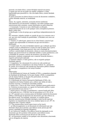 preenche com dados falsos, comete falsidade material (em parte);
c) aquele que tem em seu poder um espelho verdadeiro e, tendo
legitimidade para preenchê-lo, o faz com dados falsos, comete falsidade
ideológica;
d) quem acrescenta (ou altera) dizeres no texto de documento verdadeiro,
comete falsidade material, na modalidade
88
alterar. Se o agente, entretanto, acrescenta dizeres totalmente
individualizáveis em documento verdadeiro, sem afetar qualquer parte
anteriormente dele constante, comete falsificação em parte (material).
1. Consumação. Consuma-se com a falsificação ou alteração,
independentemente do uso ou de qualquer outra conseqüência posterior.
Basta a editio falsi.
A falsificação é crime de perigo que se aperfeiçoa independentemente do
uso.
Há, entretanto, julgados isolados no sentido de que só se consuma com o
uso, que seria uma condição de punibilidade. A falsidade seria mero ato
preparatório.
2. Tentativa. É cabível pois, apesar de ser crime formal, é possível que
o agente seja surpreendido no momento em que está iniciando a
falsificação.
3. Comprovação. No crime de falsidade material, que é infração que deixa
vestígios, torna-se indispensável o exame de corpo de delito para a prova
da materialidade. Esse exame pericial, feito com a finalidade de
verificar a autenticidade do documento, chama-se exame documentoscópico.
Sempre que possível deverá ser elaborado também o exame grafotécnico, com
a finalidade de constatar a autoria da assinatura e dos dizeres do
documento, mediante comparação com o material fornecido durante o
inquérito policial pelo indiciado.
4. Elemento subjetivo. O dolo genérico, não se exigindo qualquer
finalidade especial.
5. Competência. Se o documento foi ou devia ter sido emitido por
autoridade federal, a competência é da Justiça Federal. Ex.: passaporte.
Se, porém, foi ou devia ter sido emitido por funcionário público estadual
ou municipal, a competência é da Justiça Estadual.
89
Observações:
1) Na falsificação de Carteira de Trabalho (CTPS), a competência depende
da finalidade da falsificação. Se for para fraudar o INSS, a competência
será da Justiça Federal; se for para fins particulares, da Justiça
Estadual (Súmula n. 62 do STJ).
2) A falsificação de Carteira Nacional de Habilitação (CNH), é de
competência da Justiça Estadual, pois, embora seja válida em todo o
território nacional, é emitida por autoridade estadual.
6. Sujeito ativo. Trata-se de crime comum. Qualquer pessoa pode praticálo. Conforme já mencionado, se o agente for funcionário público, a pena
será aumentada de um sexto (§ 1°-).
7. Sujeito passivo. O Estado. Eventualmente, a pessoa lesada pelo falso.
8. Inovações da Lei n. 9.983/00. Esta lei acrescentou os § § 34 e 42 ao
art. 297, punindo com as mesmas penas da falsidade material de documento
público a falsificação de determina dos documentos que têm reflexos na
previdência social. Na realidade, entretanto, as condutas típicas
descritas caracterizariam falsidade ideológica, tendo havido equívoco
legislativo no enquadramento das novas condutas típicas no art. 297. Os
parágrafos têm a seguinte redação:
§ 3°-Nas mesmas penas incorre quem insere ou faz inserir:
I - na folha de pagamento ou em documento de informações que seja
destinado afazer prova perante a previdência social, pessoa que não
possua a qualidade de segurado obrigatório;
II- na Carteira de Trabalho e Previdência Social do empregado ou em
documento que deva produzir efeito perante a previdência social,
declaração falsa ou diversa da que deveria ter sido escrita;
III - em documento contábil ou em qualquer outro documento relacionado
com as obrigações da empresa
90

 