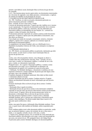 perante a previdência social, declaração falsa ou diversa da que deveria
ter constado.
§ 4-2 - Nas mesmas penas incorre quem omite, nos documentos mencionados
no § 3p nome do segurado e seus dados pessoais, a remuneração, a vigência
do contrato de trabalho ou de prestação de serviços.
2. FALSIFICAÇÃO DE DOCUMENTO PARTICULAR
Art. 298 - Falsificar, no todo ou em parte, documento particular ou
alterar documento particular verdadeiro:
Pena - reclusão, de um a cinco anos, e multa.
Conceito de documento particular. É aquele que não é público em si mesmo
ou por equiparação. Os requisitos do documento particular são os mesmos
do documento público, sendo que, entretanto, não são elaborados por
funcionário público no desempenho de suas funções. Ex.: contratos de
compra e venda, de locação, nota fiscal etc.
O documento particular registrado em cartório continua sendo documento
particular. O registro é apenas para dar publicidade ao documento, mas
não altera sua natureza.
Com relação aos modos de execução, consumação, tentativa, elemento
subjetivo, sujeitos ativo e passivo, aplicam-se as mesmas regras da
falsificação de documento público.
A competência é da Justiça Estadual, salvo se a falsificação tiver a
finalidade de prejudicar interesse da União, suas autarquias ou empresas
públicas.
3. FALSIDADE IDEOLÓGICA
Art. 299 -Omitir, em documento público ou particular, declaração que dele
devia constar, ou nele inserir ou fazer inserir declaração falsa ou
diversa da que devia ser
91
escrita, com o fim de prejudicar direito, criar obrigação ou alterar a
verdade sobre fato juridicamente relevante: Pena - reclusão, de um a
cinco anos, e multa, se o documento é público, e reclusão de um a três
anos, e multa, se o documento é particular
Parágrafo único - Se o agente é funcionário público, e comete o crime
prevalecendo-se do cargo, ou se a falsificação ou alteração é de
assentamento de registro civil, aumenta-se a pena de sexta parte.
1. Definição. Na falsidade ideológica, o documento é autêntico em seus
requisitos extrínsecos e emana realmente da pessoa que nele figura como
seu autor, mas o seu conteúdo é falso.
É também chamada de falsidade intelectual, falso ideal ou falso moral.
2. Elementos objetivos do tipo
a) Omitir declaração que devia constar. Conduta omissiva. O agente
elabora um documento deixando de inserir informação que nele deveria
constar.
b) Inserir declaração falsa ou diversa da que devia constar. Conduta
comissiva.
- Declaração falsa é aquela inverídica.
- Declaração diversa da que devia constar é uma declaração verdadeira
colocada no local de outra que deveria efetivamente constar do documento.
c) Fazer inserir. O agente vale-se de terceira pessoa para incluir no
documento a informação falsa ou diversa da que deveria constar.
Nas duas primeiras hipóteses (omitir e inserir) existe a chamada
falsidade imediata, pois é a pessoa que confecciona o documento quem
comete o falso ideológico. Na última modali dade (fazer inserir) a lei
não pune quem confecciona o docu
92
mento, mas quem lhe passa a informação falsa (falsidade mediata). Nesse
caso, se quem insere sabe também da falsidade, ambos respondem pelo
crime.
Essas condutas podem recair sobre documento público ou particular, sendo
que, na primeira hipótese, a pena é de reclusão, de um a cinco anos, e
multa, e, na segunda, reclusão, de um a três anos, e multa.
3. Sujeito ativo. Qualquer pessoa. Em se tratando de crime praticado por
funcionário público, prevalecendo-se do cargo, a pena será aumentada de
um sexto, nos termos do art. 299, parágrafo único, do Código Penal.
O particular pode cometer falsidade ideológica em documentopúblico?

 