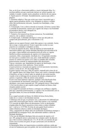 Sim, se ele levar o funcionário público a inserir declaração falsa. Ex.:
escritura pública em que o particular declara ser solteiro quando, em
verdade, é casado, visando, assim, prejudicar os direitos de sua esposa.
4. Sujeito passivo. O Estado. Secundariamente, a pessoa que sofre o
prejuízo.
5. Elemento subjetivo. Para que exista esse crime é necessário que o
agente queira prejudicar direito, criar obrigação ou alterar a verdade
sobre fato juridicamente relevante. Ausentes tais finalidades, o fato
será atípico.
6. Consumação. Com a efetiva omissão ou inserção, de forma a tornar falso
o conteúdo do documento, mesmo que o agente não atinja a sua finalidade
de prejudicar direito, criar obrigação etc.
Trata-se de crime formal.
7. Tentativa. Só é possível nas formas comissivas. Na modalidade
omissiva, não se admite a tentativa.
8. Comprovação. A falsidade ideológica é crime que não pode ser
comprovado pericialmente, pois o documento é ver
93
dadeiro em seu aspecto formal, sendo falso apenas o seu conteúdo. Assim,
não se exige o exame pericial. O juiz é quem deve avaliar no caso
concreto se o conteúdo é verdadeiro ou falso.
9. Causa de aumento de pena. Além da hipótese já mencionada do
funcionário público que comete falsidade ideológica prevalecendo-se de
seu cargo, a pena também será aumenta da de um sexto se o agente
falsifica ou altera assentamento de registro civil (nascimento,
casamento, óbito, emancipação, interdição etc.). O legislador entendeu
ser mais grave a conduta nesse caso, pois, sendo falsificado o próprio
assento no cartório de registro civil, todas as certidões dali extraídas
posteriormente conterão as impropriedades dele decorrentes.
Veja-se, entretanto, que, dependendo da espécie de falsificação, o fato
poderá caracterizar crime autônomo. Nesse sentido:
a) quem promove a inscrição em registro civil de nascimento inexistente,
comete o crime do art. 241 do Código Penal;
b) quem registra como seu o filho de outrem, responde pelo crime do art.
242, segunda figura, do Código Penal. Nesse caso, temos a chamada adoção
à brasileira, em que os interes sados na adoção de um recém-nascido,
visando evitar as delongas de um processo de adoção, comparecem ao
cartório e registram o filho de outrem como próprio.
Exceto essas duas hipóteses especiais, qualquer outra falsificação feita
no assentamento de nascimento caracteriza o crime de falsidade
ideológica, com a pena majorada (art. 299, parágrafo único). Observações:
1) Em caso de abuso no que respeita a papel assinado em branco, duas
situações podem ocorrer:
a) se o papel foi assinado em branco e entregue em confiança a alguém,
para que o preencha posteriormente, e o agente o faz em desacordo com as
instruções dadas, há crime de falsidade ideológica;
94
b) se o papel assinado em branco foi obtido de forma ilícita (furto,
roubo etc.), o crime é o de falsidade material.
A diferença está em que, no primeiro caso, o documento foi elaborado por
quem tinha autorização para fazê-lo, sendo falso apenas o seu conteúdo.
2) A inserção de dados falsos em documentos, livros ou declarações
exigidas pelas leis fiscais caracteriza crime contra a ordem tributária
(art. 1- da Lei n. 8.137/90). O crime de sone gação fiscal (contra a
ordem tributária) absorve o delito de falsidade ideológica.
Aliás, o pagamento do tributo antes do recebimento da denúncia extingue a
punibilidade da sonegação fiscal, não subsistindo também o delito de
falsidade ideológica.
3) No caso de falsidade ideológica feita em assento de registro civil
(art. 299, parágrafo único) a prescrição só é contada a partir da data em
que o fato se tornou conhecido (art. 111, IV do CP), ao contrário do que
ocorre com os crimes em geral, em que a prescrição corre da data da
consumação.
4) Declarações falsas em requerimentos ou petições judiciais, ainda que
sirvam de fundamento para um pedido, não são consideradas documento. Seu

 