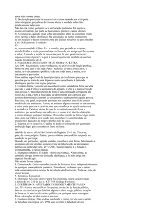 autor não comete crime.
5) Declaração particular só caracteriza o crime quando por si só pode
criar obrigação, prejudicar direito ou alterar a verdade sobre fato
juridicamente relevante.
Não haverá crime, portanto, se a declaração particular for sujeita a
exame obrigatório por parte de funcionário público (exame oficial).
6) A simulação, quando recai sobre documento, além de constituir ilícito
civil, tipifica o falso ideológico. Na simulação, as partes contraentes
de um negócio o fazem somente para pre judicar terceiros ou para fraudar
a lei. O documento é verdadei
95
ro, mas o conteúdo é falso. Ex.: o marido, para prejudicar a esposa,
simula dívidas e emite promissórias em favor de um amigo que lhe repassa
o valor; A simula a venda de uma casa para B, que, posteriormente,
repassa o imóvel para C, o qual é pessoa legalmente proibida de receber
doação diretamente de A.
4. FALSO RECONHECIMENTO DE FIRMA OU LETRA
Art. 300 - Reconhecer, como verdadeira, no exercício de função pública,
firma ou letra que o não seja: Pena - reclusão, de um a cinco anos, e
multa, se o documento é público; e de um a três anos, e multa, se o
documento é particular
Uma análise superficial da descrição típica já é suficiente para que se
perceba que se trata de uma hipótese muito semelhante à falsidade
ideológica, porém com regras próprias.
1. Conduta típica. Consiste em reconhecer como verdadeira firma ou letra
que não o seja. Firma é a assinatura de alguém, e letra é o manuscrito de
uma pessoa. O reconhecimento de firma é uma atividade corriqueira em
nosso dia-a-dia, e tem a finalidade de demonstrar que a pessoa que
assinou determinado contrato ou documento é efetivamente aquela pessoa.
Para isso, em geral, as pessoas possuem nos cartórios uma ficha com o
modelo de sua assinatura. Assim, se assinam algum contrato ou documento,
a outra parte procura o cartório para que reconheça se aquela assinatura
é verdadeira. Existem várias formas de reconhecimento de firma autêntico, por semelhança ou indireto -, e, como a lei não faz distinção,
o crime abrange qualquer hipótese. O reconhecimento de letra é algo muito
raro, pois, na prática, só é usado para reconhecer a autenticidade de
testamentos lavrados de próprio punho pelo de cujus.
2. Sujeitos ativo e passivo. O crime só pode ser cometido por quem tem
atribuição legal para reconhecer firma ou letra:
96
tabelião de notas, oficial do Cartório de Registro Civil etc. Trata-se,
pois, de crime próprio. Porém, quem colabora com o delito responde na
condição de partícipe.
Quando um particular, agindo sozinho, reconhece uma firma, falsificando a
assinatura de um tabelião, comete crime de falsificação de documento
público ou particular (arts. 297 e 298). Sujeito passivo é o Estado e,
eventualmente, a pessoa lesada.
3. Elemento subjetivo. É o dolo - direto ou eventual. Neste crime, ao
contrário do que ocorre na falsidade ideológica, a lei não exige um
especial fim de agir.
Não existe forma culposa.
4. Consumação. Com o reconhecimento da firma ou letra, independentemente
de qualquer conseqüência posterior. Entende-se, inclusive, que o crime
está consumado antes mesmo da devolução do documento. Trata-se, pois, de
crime formal.
5. Tentativa. É possível.
6. Distinção. Se o fato ocorrer para fins eleitorais estará caracterizado
o delito do art. 352 da Lei n. 4.737/65 (Código Eleitoral).
5. CERTIDÃO OU ATESTADO IDEOLOGICAMENTE FALSO
Art. 301-Atestar ou certificar falsamente, em razão de função pública,
fato ou circunstância que habilite alguém a obter cargo público, isenção
de ônus ou de serviço de caráter público, ou qualquer outra vantagem:
Pena - detenção, de dois meses a um ano.
1. Condutas típicas. Não se deve confundir o crime em tela com o delito
de falsidade ideológica (art. 299), que se refere à falsidade de um

 