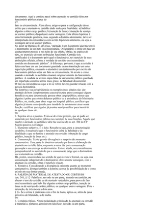 documento. Aqui a conduta recai sobre atestado ou certidão feito por
funcionário público acerca de
97
fato ou circunstância. Além disso, exige-se para a configuração desse
delito que o atestado ou certidão dado tenha por finalidade: a) habilitar
alguém a obter cargo público; b) isenção de ônus; c) isenção de serviço
de caráter público; d) qualquer outra vantagem. Esta última hipótese é
uma formulação genérica, mas, segundo a doutrina dominante, deve ser
interpretada em consonância com as três hipóteses anteriores, ou seja, a
vantagem deve ter caráter público.
No dizer de Damásio E. de Jesus, "atestado é um documento que traz em si
o testemunho de um fato ou circunstância. O signatário o emite em face do
conhecimento pessoal a res peito de seu objeto, obtido, na espécie do
tipo, no exercício de suas atribuições funcionais. Certidão (ou
certificado) é o documento pelo qual o funcionário, no exercício de suas
atribuições oficiais, afirma a verdade de um fato ou circunstância
contida em documento público". A diferença, portanto, é que a certidão é
feita com base em um documento guardado ou em tramitação em uma
repartição pública, enquanto o atestado é um testemunho por escrito do
funcionário público sobre um fato ou circunstância. Só existe o crime
quando o atestado ou certidão emanam originariamente do funcionário
público. A conduta de extrair cópia falsa de documento público guardado
em repartição constitui crime mais grave, de falsidade documental.
O fato ou circunstância a que a lei se refere devem guardar relação com a
pessoa destinatária.
Na doutrina e na jurisprudência os exemplos mais citados são: dar
atestado de bom comportamento carcerário para preso conseguir algum
benefício ou para determinada pessoa obter cargo público; atestar que
alguém é pobre para obter defensor público ou a assistência do Ministério
Público, ou, ainda, para obter vaga em hospital público; certificar que
alguém já atuou como jurado para isentá-lo de novamente atuar nessa
função; certificar que alguém já prestou serviço militar para isentá-lo
de qualquer ônus etc.
98
2. Sujeitos ativo e passivo. Trata-se de crime próprio, que só pode ser
cometido por funcionário público no exercício de suas funções. Aquele que
recebe o atestado ou certidão e dele faz uso incide no art. 304 do CP
Sujeito passivo é o Estado.
3. Elemento subjetivo. É o dolo. Ressalte-se que, para a caracterização
do delito, é necessário que o funcionário saiba da falsidade e da
finalidade a que se destina o atestado ou certidão (obtenção de cargo
público, isenção de ônus etc.).
4. Consumação. Existe grande divergência a respeito do momento
consumativo. Uma parte da doutrina entende que basta a elaboração do
atestado ou certidão falsa, enquanto a outra diz que a consumação
pressupõe a sua entrega ao destinatário. Existe, ainda, um entendimento
jurisprudencial no sentido de que a consumação exige que o destinatário
use o atestado ou certidão.
Há, porém, unanimidade no sentido de que o crime é formal, ou seja, sua
consumação independe de o destinatário efetivamente conseguir, com o
atestado ou certidão, obter o benefício visado.
5. Tentativa. Considerando a divergência existente quanto ao momento
consumativo, diverge também a doutrina acerca da possibilidade de o crime
existir em sua forma tentada.
6. FALSIDADE MATERIAL DE ATESTADO OU CERTIDÃO
Art. 301, § 12 -Falsificar, no todo ou em parte, atestado ou certidão, ou
alterar o teor de certidão ou de atestado verdadeiro, para prova de fato
ou circunstância que habi lite alguém a obter cargo público, isenção de
ônus ou de serviço de caráter público, ou qualquer outra vantagem: Pena detenção, de três meses a dois anos.
§ 2s- Se o crime é praticado com o fim de lucro, aplica-se, além da pena
privativa de liberdade, a de multa.
99
1. Condutas típicas. Nesta modalidade a falsidade do atestado ou certidão
é material e, portanto, consiste em falsificar, no todo ou em parte,

 