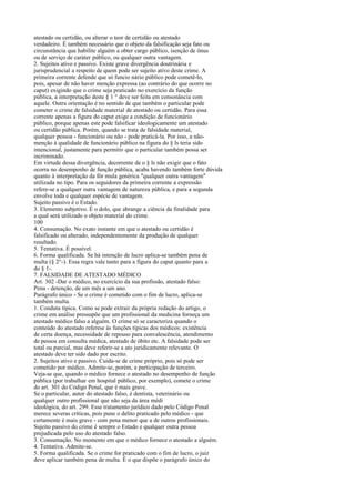 atestado ou certidão, ou alterar o teor de certidão ou atestado
verdadeiro. É também necessário que o objeto da falsificação seja fato ou
circunstância que habilite alguém a obter cargo público, isenção de ônus
ou de serviço de caráter público, ou qualquer outra vantagem.
2. Sujeitos ativo e passivo. Existe grave divergência doutrinária e
jurisprudencial a respeito de quem pode ser sujeito ativo deste crime. A
primeira corrente defende que só funcio nário público pode cometê-lo,
pois, apesar de não haver menção expressa (ao contrário do que ocorre no
caput) exigindo que o crime seja praticado no exercício da função
pública, a interpretação deste § 1 ° deve ser feita em consonância com
aquele. Outra orientação é no sentido de que também o particular pode
cometer o crime de falsidade material de atestado ou certidão. Para essa
corrente apenas a figura do caput exige a condição de funcionário
público, porque apenas este pode falsificar ideologicamente um atestado
ou certidão pública. Porém, quando se trata de falsidade material,
qualquer pessoa - funcionário ou não - pode praticá-la. Por isso, a nãomenção à qualidade de funcionário público na figura do § ls teria sido
intencional, justamente para permitir que o particular também possa ser
incriminado.
Em virtude dessa divergência, decorrente de o § ls não exigir que o fato
ocorra no desempenho de função pública, acaba havendo também forte dúvida
quanto à interpretação da fór mula genérica "qualquer outra vantagem"
utilizada no tipo. Para os seguidores da primeira corrente a expressão
refere-se a qualquer outra vantagem de natureza pública, e para a segunda
envolve toda e qualquer espécie de vantagem.
Sujeito passivo é o Estado.
3. Elemento subjetivo. É o dolo, que abrange a ciência da finalidade para
a qual será utilizado o objeto material do crime.
100
4. Consumação. No exato instante em que o atestado ou certidão é
falsificado ou alterado, independentemente da produção de qualquer
resultado.
5. Tentativa. É possível.
6. Forma qualificada. Se há intenção de lucro aplica-se também pena de
multa (§ 2°-). Essa regra vale tanto para a figura do caput quanto para a
do § 1-.
7. FALSIDADE DE ATESTADO MÉDICO
Art. 302 -Dar o médico, no exercício da sua profissão, atestado falso:
Pena - detenção, de um mês a um ano.
Parágrafo único - Se o crime é cometido com o fim de lucro, aplica-se
também multa.
1. Conduta típica. Como se pode extrair da própria redação do artigo, o
crime em análise pressupõe que um profissional da medicina forneça um
atestado médico falso a alguém. O crime só se caracteriza quando o
conteúdo do atestado referese às funções típicas dos médicos: existência
de certa doença, necessidade de repouso para convalescência, atendimento
de pessoa em consulta médica, atestado de óbito etc. A falsidade pode ser
total ou parcial, mas deve referir-se a ato juridicamente relevante. O
atestado deve ter sido dado por escrito.
2. Sujeitos ativo e passivo. Cuida-se de crime próprio, pois só pode ser
cometido por médico. Admite-se, porém, a participação de terceiro.
Veja-se que, quando o médico fornece o atestado no desempenho de função
pública (por trabalhar em hospital público, por exemplo), comete o crime
do art. 301 do Código Penal, que é mais grave.
Se o particular, autor do atestado falso, é dentista, veterinário ou
qualquer outro profissional que não seja da área médi
ideológica, do art. 299. Esse tratamento jurídico dado pelo Código Penal
merece severas críticas, pois pune o delito praticado pelo médico - que
certamente é mais grave - com pena menor que a de outros profissionais.
Sujeito passivo do crime é sempre o Estado e qualquer outra pessoa
prejudicada pelo uso do atestado falso.
3. Consumação. No momento em que o médico fornece o atestado a alguém.
4. Tentativa. Admite-se.
5. Forma qualificada. Se o crime for praticado com o fim de lucro, o juiz
deve aplicar também pena de multa. É o que dispõe o parágrafo único do

 