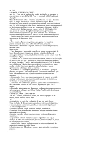 art. 302.
8. USO DE DOCUMENTO FALSO
Art. 304 - Fazer uso de qualquer dos papéis falsificados ou alterados, a
que se referem os arts. 297 a 302: Pena - a cominada à falsificação ou à
alteração.
O uso de documento falso é um crime remetido, uma vez que a descrição
típica se integra pela menção a outros dispositivos legais. Assim,
caracteriza o crime o uso de qualquer dos documentos falsos descritos nos
arts. 297 a 302 do Código Penal, como, por exemplo, do documento material
ou ideologicamente falso. A pena será a mesma prevista para o falsário.
1. Sujeito ativo. Qualquer pessoa, exceto o autor da falsificação, visto
que, apesar de pequena divergência jurisprudencial, prevalece o
entendimento de que o falsário que poste riormente usa o documento
responde apenas pela falsificação, sendo o uso um post factum impunível.
2. Sujeito passivo. O Estado. Secundariamente, a pessoa enganada pela
apresentação do documento falso.
102
3. Tipo objetivo. Fazer uso significa que o agente, por iniciativa
própria e visando fazer prova sobre fato relevante, apresenta
efetivamente o documento a alguém, tornando-o acessível à pessoa que
pretende iludir.
Observações:
1) Se o documento é apreendido em poder do agente, em decorrência de
busca domiciliar ou revista pessoal feita por policiais, não haverá
crime, pois não houve apresentação do documento. Assim, o mero porte do
documento é atípico.
2) Também não há crime se o documento foi exibido em razão de solicitação
de policial, uma vez que a iniciativa do uso não foi espontânea por parte
do agente. Exceção: a Carteira Nacional de Habilitação (CNH), de acordo
com o Código de Trânsito, é documento de porte obrigatório por quem
conduz veículo. Nesse caso, quando o policial solicita e o agente
apresenta uma habilitação falsa, há o crime.
3) Caracteriza-se o crime pela apresentação do documento a qualquer
pessoa e não apenas a funcionário público. É necessário, entretanto, que
tenha sido apresentado com a finalidade de fazer prova sobre fato
relevante.
4. Consumação. Com o uso, independentemente de o agente ter obtido
qualquer vantagem, ou seja, mesmo que não engane o destinatário. A
falsificação só não pode ser grosseira.
5. Tentativa. Não é admissível, pois ou o agente usa o documento falso, e
está consumado o delito, ou não o utiliza, hipótese em que o fato é
atípico.
6. Distinção. A pessoa que usa documento verdadeiro de outra pessoa como
se fosse próprio infringe o art. 308 do Código Penal (espécie do crime de
falsa identidade).
9. SUPRESSÃO DE DOCUMENTO
Art. 305 - Destruir, suprimir ou ocultar, em benefício próprio ou de
outrem, ou em prejuízo alheio, docu
103
mento público ou particular verdadeiro, de que não podia dispor:
Pena - reclusão, de dois a seis anos, e multa, se o documento é público,
e reclusão, de um a cinco anos, e multa, se o documento é particular
As condutas típicas são:
a) destruir: queimar, rasgar, eliminar, estragar, dilacerar etc.;
b) suprimir: fazer desaparecer o documento, sem que tenha havido sua
destruição ou ocultação;
c) ocultar: esconder, colocar o documento em local que não possa ser
encontrado.
Exige também a lei um elemento subjetivo específico, qual seja, a
intenção de obter uma vantagem em proveito próprio ou alheio ou, ainda,
de causar prejuízo a terceiro.
1. Sujeito ativo. Pode ser qualquer pessoa, inclusive o proprietário do
documento que dele não podia dispor.
2. Sujeitos passivos. O Estado e a pessoa a quem a conduta possa causar
prejuízo.

 