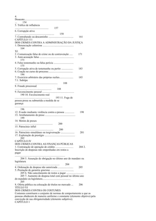 4.
Desacato.................................................................
...
154
5. Tráfico de influência
.................................................
157
6. Corrupção ativa
.........................................................
158
7. Contrabando ou descaminho ....................................
161
CAPÍTULO 111
DOS CRIMES CONTRA A ADMINISTRAÇÃO DA JUSTIÇA
1. Denunciação caluniosa .............................................
164
X1
2. Comunicação falsa de crime ou de contravenção .....
171
3. Auto-acusação falsa ..................................................
173
4. Falso testemunho ou falsa perícia .............................
175
5. Corrupção ativa de testemunha ou perito .................
183
6. Coação no curso do processo....................................
184
7. Exercício arbitrário das próprias razões....................
185
7.1. Subtipo
..............................................................
188
8. Fraude processual
.....................................................
188
9. Favorecimento pessoal ..............................................
190 10. Favorecimento real
...................................................
193 11. Fuga de
pessoa presa ou submetida a medida de se
gurança
.....................................................................
196
12. Evasão mediante violência contra a pessoa ..............
198
13. Arrebatamento de preso ............................................
199
14. Motim de presos
.......................................................
200
15. Patrocínio infiel
........................................................
200
16. Patrocínio simultâneo ou tergiversação ....................
201
17. Exploração de prestígio ............................................
202
CAPÍTULO IV
DOS CRIMES CONTRA AS FINANÇAS PÚBLICAS
1. Contratação de operação de crédito ..........................
204 2.
Inscrição de despesas não empenhadas em restos a
pagar
.........................................................................
204 3. Assunção de obrigação no último ano do mandato ou
legislatura
.................................................................
204
4. Ordenação de despesa não autorizada ......................
205
5. Prestação de garantia graciosa ..................................
205 6. Não cancelamento de restos a pagar .........................
205 7. Aumento de despesa total com pessoal no último ano
do mandato ou legislatura.........................................
205
8. Oferta pública ou colocação de títulos no mercado ...
206
TÍTULO VI
DOS CRIMES CONTRA OS COSTUMES
Costumes constituem o conjunto de normas de comportamento a que as
pessoas obedecem de maneira uniforme e constante (elemento objetivo) pela
convicção de sua obrigatoriedade (elemento subjetivo).
CAPÍTULO 1

 