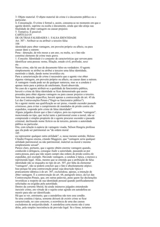 3. Objeto material. O objeto material do crime é o documento público ou o
particular.
4. Consumação. O crime é formal e, assim, consuma-se no momento em que o
agente destrói, suprime ou oculta o documento, ainda que não atinja sua
finalidade de obter vantagem ou causar prejuízo.
5. Tentativa. É possível.
CAPÍTULO IV
DE OUTRAS FALSIDADES 1. FALSA IDENTIDADE
Art. 307 - Atribuir-se ou atribuir a terceiro falsa
104
identidade para obter vantagem, em proveito próprio ou alheio, ou para
causar dano a outrem:
Pena - detenção, de três meses a um ano, ou multa, se o fato não
constitui elemento de crime mais grave.
1. Conceito. Identidade é o conjunto de características que servem para
identificar uma pessoa: nome, filiação, estado civil, profissão, sexo
etc.
Nesse crime, não há uso de documento falso ou verdadeiro. O agente
simplesmente se atribui ou atribui a terceiro uma falsa identidade,
mentindo a idade, dando nome inverídico etc.
Para a caracterização do crime é necessário que o agente vise obter
alguma vàntagem, em proveito próprio ou alheio, ou causar dano a outrem.
A vantagem visada pode ser de qualquer natureza, mas se a conduta é
apenas meio para a prática de estelionato, ficará absorvida.
No caso de o agente atribuir-se a qualidade de funcionário público,
haverá o crime de falsa identidade se ficar demonstrado que assim
procedeu para obter alguma vantagem ou para causar prejuízo a terceiro.
Sem essa intenção específica, haverá apenas a contravenção do art. 45 da
Lei das Contravenções Penais ("fingir-se funcionário público").
Se o agente mente sua qualificação ao ser preso, visando esconder passado
criminoso, para evitar o cumprimento de mandados de prisão contra ele
expedidos, responde pelo crime de falsa identidade?
Alguns julgados dizem que o fato é atípico, pois na expressão "vantagem",
mencionada no tipo, que inclui tanto a patrimonial como a moral, não se
compreende o simples propósito de o agente procurar esconder o passado
criminal, declinando nome fictício ou de terceiro, perante a autoridade
pública ou particular.
Ora, com relação à espécie de vantagem visada, Nélson Hungria professa
que ela pode ser patrimonial ou "de ordem moral
105
ou representar qualquer outra utilidade", e, nesse mesmo sentido, Heleno
Cláudio Fragoso ensina, citando Maggiore, que "vantagem seria qualquer
utilidade patrimonial ou não patrimonial, material ou moral e mesmo
simplesmente sexual".
Parece claro, portanto, que o agente obtém enorme vantagem quando,
conduzido à delegacia, consegue iludir a autoridade, passando-se por
outra pessoa, para que não sejam cumpri das ordens de prisão contra ele
expedidas, por exemplo. Havendo vantagem, a conduta é típica, e merece a
reprimenda legal. Aliás, mesmo que se entenda que a atribuição de falsa
identidade não se enquadra no tipo do art. 307, por falta da elementar
"vantagem", não se poderá concluir que o fato é absolutamente atípico.
Isso porque há uma contravenção penal cuja descrição típica é
praticamente idêntica à do art. 307, excluindose, apenas, a intenção de
obter vantagem. É a contravenção do art. 68, parágrafo único, da Lei das
Contravenções Penais, que, em outras palavras, pune quem faz declarações
inverídicas a respeito de sua identidade pessoal quando justificadamente
solicitadas ou exigidas pela autoridade.
Dentro da corrente liberal, há ainda inúmeros julgados entendendo
inexistir crime, em virtude de o sujeito estar agindo em autodefesa ao
mentir para não ser identificado.
Há que se ver, entretanto, que a autodefesa não tem esse condão.
Se uma conduta é típica, somente deixará de existir crime se ficar
caracterizada, no caso concreto, a ocorrência de uma das causas
excludentes de antijuridicidade. A autodefesa certa mente não é uma
delas, pela simples inexistência de previsão legal. Se o fosse, teríamos

 