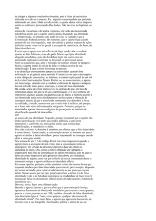 de chegar a algumas conclusões absurdas, pois a linha de raciocínio
utilizada teria de ser a mesma. Ex.: alguém é surpreendido por policiais
subtraindo um carro. Dada voz de prisão, o agente efetua vários disparos
contra os militares, provocando-lhes lesões. Não haveria, na hipótese, os
106
crimes de resistência e de lesões corporais, em razão da mencionada
autodefesa, posto que o sujeito estaria apenas buscando sua liberdade.
A interpretação, no entanto, não pode ser essa. A verdade é que a
Constituição Federal permite, tão-somente, que o sujeito fique calado
quando de seu interrogatório, mas não admite a prática impune de ações
definidas como crime na lei penal, a exemplo da resistência, do dano, da
falsa identidade etc.
É certo que o agente tem até o direito de fugir ou de calar a verdade
quanto ao fato delituoso, mas não pode falsear a própria identidade
alegando autodefesa, pois não há defesa legíti ma contra atos da
autoridade praticados com base na lei penal ou processual penal.
Nem se argumente que, ante o princípio do nemmo tenetur se detegere,
ficaria o agente isento do dever de falar a verdade acerca de sua
identificação. É que a nossa lei obriga as pessoas
a se identificar corretamente perante as autoridades quando feita
solicitação ou exigência nesse sentido. E tanto é assim que o desrespeito
a essa obrigação caracteriza, no mínimo, a contravenção penal do art. 68
da Lei das Contravenções Penais. Porém, se, no caso concreto, o agente
vai mais longe, visando com a conduta a obtenção de alguma vantagem,
haverá infração mais grave, qual seja, o crime de falsa identidade.
Há, ainda, a tese do crime impossível, no sentido de que, em face da
sistemática atual, em que se exige a identificação civil ou a colheita de
impressões digitais quando da qualifica ção do preso, a mentira quanto a
sua identidade seria meio absolutamente ineficaz para a obtenção da
vantagem visada, já que a autoridade certamente iria descobrir a farsa.
A realidade, contudo, mostra-nos que o meio não é ineficaz, até porque,
se o fosse, não seria utilizado pelos marginais. Primeiro, porque as
autoridades apenas checam as digitais do preso junto ao instituto de
identificação quando há desconfian
107
ça acerca de sua identidade. Segundo, porque é possível que o sujeito não
tenha identificação civil junto aos órgãos públicos, o que torna
impossível o confronto ou, mais grave ainda, que possua duas
identificações, a verdadeira e a falsa.
Mas não é só isso. A doutrina é unânime em afirmar que a falsa identidade
é crime formal. Assim sendo, a consumação ocorre no instante em que o
agente se atribui a falsa identidade, pouco importando se consegue ou não
obter a vantagem visada.
Nos termos do art. 17 do Código Penal, há crime impossível quando o
agente inicia a execução de um crime, mas a consumação torna-se
inatingível, em virtude da absoluta improprie dade do objeto ou
ineficácia do meio. Ora, como a efetiva obtenção da vantagem é
dispensável para fins de consumação do delito em análise, não há que se
falar em crime impossível pela posterior descoberta da verdadeira
identidade do sujeito, uma vez que o ilícito já estava consumado desde o
momento em que o agente atribuiu-se identidade alheia.
Em nossa opinião, portanto, o fato constitui crime, da mesma forma que
responde também por falsa identidade quem mente, por exemplo, alegando
ser menor de idade, para evitar o indiciamento ao ser preso por algum
delito. Nesses casos, por ser tipo penal específico, o crime é o de falsa
identidade e não o de falsidade ideológica na modalidade de fazer inserir
declaração falsa em documento público (auto de indiciamento, boletim de
ocorrência etc.).
Deve-se, ainda, fazer uma diferenciação.
Quando o agente é preso e, para ocultar que é procurado pela Justiça,
apresenta documento de identidade verdadeiro, pertencente a outra pessoa,
pratica o crime previsto no art. 308, também chamado de falsa identidade,
cuja descrição típica é: "usar, como próprio, qualquer documento de
identidade alheia". Por outro lado, o agente que apresenta documento de
terceiro com a sua fotografia (falsificado), pratica o crime de uso de

 