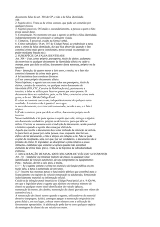documento falso do art. 304 do CP, e não o de falsa identidade.
108
2. Sujeito ativo. Trata-se de crime comum, que pode ser cometido por
qualquer pessoa.
3. Sujeitos passivos. O Estado e, secundariamente, a pessoa a quem o fato
possa causar dano.
4. Consumação. No momento em que o agente se atribui a falsa identidade,
independentemente de conseguir a vantagem visada.
5. Tentativa. É possível, exceto na forma verbal.
6. Crime subsidiário. O art. 307 do Código Penal, ao estabelecer a pena
para o crime de falsa identidade, diz que fica absorvido quando o fato
constitui crime mais grave (estelionato, posse sexual ou atentado ao
pudor mediante fraude etc.).
2. SUBESPÉCIE DA FALSA IDENTIDADE
Art. 308 - Usar, como próprio, passaporte, titulo de eleitor, caderneta
de reservista ou qualquer documento de identidade alheia ou ceder a
outrem, para que dele se utilize, documento dessa natureza, próprio ou de
terceiro:
Pena - detenção, de quatro meses a dois anos, e multa, se o fato não
constitui elemento de crime mais grave.
A lei incrimina duas condutas distintas:
a) Usar como próprio documento alheio.
Nessa hipótese, o agente tem em suas mãos um passaporte, título de
eleitor, carteira de reservista, ou qualquer outro documento de
identidade (RG, CIC, Carteira de Habilitação etc), pertencente a
terceiro, e deles se utiliza para fazer-se passar por outra pessoa. O
documento deve ser verdadeiro, pois, se for falso, caracteriza crime mais
grave, o do art. 304 do Código Penal.
O crime se consuma com o uso, independentemente de qualquer outro
resultado. A tentativa não é possível: ou o agen
te usa o documento, e o crime está consumado, ou não o usa, e o fato é
atípico.
b) Ceder a outrem, para que dele se utilize, documento próprio ou de
terceiro.
Nessa modalidade a lei pune apenas o sujeito que cede, entrega a alguém
um documento verdadeiro, próprio ou de terceiro, para que dele se
utilize. O crime se consuma com a tradi ção do documento, sendo possível
a tentativa quando o agente não consegue efetivá-la.
Aquele que recebe o documento deve estar imbuído da intenção de utilizálo para fazer-se passar por outra pessoa, mas, enquanto não faz uso
efetivo de tal documento, o fato é atípico em relação a ele. Não se pode
cogitar de receptação, uma vez que, por ser verdadeiro, o documento não é
produto de crime. O legislador, ao disciplinar a pena relativa a essas
infrações, estabelece que somente se aplica quando não constituir
elemento de crime mais grave. Trata-se de hipótese de subsidiariedade
expressa.
3. ADULTERAÇÃO DE SINAL IDENTIFICADOR DE VEÍCULO AUTOMOTOR
Art. 311 -Adulterar ou remarcar número de chassi ou qualquer sinal
identificador de veículo automotor, de seu componente ou equipamento:
Pena - reclusão, de três a seis anos, e multa.
§ 1 ° - Se o agente comete o crime no exercício da função pública ou em
razão dela, a pena é aumentada de um terço.
§ 2°- Incorre nas mesmas penas o funcionário público que contribui para o
licenciamento ou registro do veículo remarcado ou adulterado, fornecendo
indevidamente material ou informação oficial.
Cuidá-se de infração penal inserida no Código Penal pela Lei n. 9.426/96,
em que o legislador pune o agente que adultera ou remarca número de
chassi ou qualquer outro sinal identificador do veículo (placas,
numeração do motor, do câmbio, numeração de chassi gravada nos vidros do
automóvel etc.).
A remarcação do chassi ocorre quando o agente, utilizando-se de material
abrasivo (raspagem, ácido), consegue apagar a numeração originária (ou
parte dela) e, em seu lugar, colocar outro número com a utilização de
ferramentas apropriadas. A adulteração pode dar-se com qualquer espécie
de montagem do chassi de um veículo em outro.

 