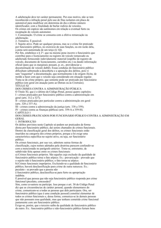 A adulteração deve ter caráter permanente. Por esse motivo, não se tem
reconhecido a infração penal pelo uso de fitas isolantes em placa de
automóvel para modificar em determina do dia o último número
identificador, com a finalidade de burlar rodízio de veículos.
Os crimes em espécie são autônomos em relação a eventual furto ou
receptação do veículo automotor.
1. Consumação. O crime se consuma com a efetiva remarcação ou
adulteração.
2. Tentativa. É possível.
3. Sujeito ativo. Pode ser qualquer pessoa, mas se o crime for praticado
por funcionário público, no exercício de suas funções, ou em razão dela,
a pena será aumentada de um terço (§ 1Q).
Por fim, estabelece o § 2°- que na mesma pena incorre o funcionário que
contribui para o licenciamento ou registro do veículo remarcado ou
adulterado fornecendo indevidamente material (espelho de registro de
veículo, documento de licenciamento, carimbos etc.) ou dando informação
oficial (para que os marginais possam, p. ex., providenciar a
documentação de veículo dublê). Essas condutas do funcionário público
dificultam sobremodo a descoberta e a apuração dos delitos, pois vi
sam "esquentar" a documentação, que normalmente é de origem ilícita, de
molde a fazer com que o veículo seja considerado em situação regular.
Trata-se de crime próprio, que somente pode ser praticado por funcionário
público (em geral em atuação junto ao Detran ou às Ciretrans).
TÍTULO XI
DOS CRIMES CONTRA A ADMINISTRAÇÃO PÚBLICA
O Título XI, que é o último do Código Penal, possui quatro capítulos:
I - crimes praticados por funcionário público contra a administração em
geral (arts. 312 a 327);
II - crimes praticados por particular contra a administração em geral
(arts. 328 a 337-A);
III - crimes contra a administração da justiça (arts. 338 a 359);
IV - crimes contra as finanças públicas (arts. 359-A a 359-H).
CAPÍTULO 1
DOS CRIMES PRATICADOS POR FUNCIONÁRIO PÚBLICO CONTRA A ADMINISTRAÇÃO EM
GERAL
1. INTRODUÇÃO
Os delitos previstos neste Capítulo só podem ser praticados de forma
direta por funcionário público, daí serem chamados de crimes funcionais.
Dentro da classificação geral dos delitos, os crimes funcionais estão
inseridos na categoria dos crimes próprios, porque a lei exige uma
característica específica no sujeito ativo, ou seja, ser funcionário
público.
Os crimes funcionais, por sua vez, admitem outras formas de
classificação, cujos nomes adotados pela doutrina parecem confundir-se
com a mencionada no parágrafo anterior. Trata-se, entretanto, de
subdivisão feita apenas entre os crimes funcionais:
a) Crimes funcionais próprios. São aqueles cuja exclusão da qualidade de
funcionário público torna o fato atípico. Ex.: prevaricação - provado que
o sujeito não é funcionário público, o fato torna-se atípico.
b) Crimes funcionais impróprios. Excluindo-se a qualidade de funcionário
público, haverá desclassificação para crime de outra natureza. Ex.:
peculato - se provado que a pessoa não
é funcionário público, desclassifica-se para furto ou apropriação
indébita.
É possível que pessoa que não seja funcionário público responda por crime
funcional (peculato, concussão)?
Sim, como co-autora ou partícipe. Isso porque o art. 30 do Código Penal
diz que as circunstâncias de caráter pessoal, quando elementares do
crime, comunicam-se a todas as pessoas que dele participem. Ora, ser
funcionário público (que é uma condição pessoal) constitui elementar de
todos os crimes funcionais e, dessa forma, comunica-se às demais pessoas
que não possuam essa qualidade, mas que tenham cometido crime funcional
juntamente com um funcionário público.
Exige-se, porém, que o terceiro saiba da qualidade de funcionário público
do outro. Ex.: funcionário público e não-funcionário público furtam bens

 