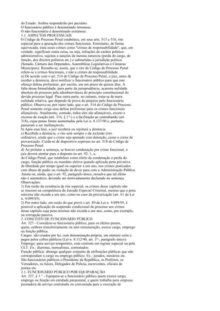 do Estado. Ambos responderão por peculato.
O funcionário público é denominado intraneus.
O não-funcionário é denominado extraneus.
1.1. ASPECTOS PROCESSUAIS
O Código de Processo Penal estabelece, em seus arts. 513 a 518, rito
especial para a apuração dos crimes funcionais. Entretanto, de forma
equivocada, trata esses crimes como "crimes de responsabilidade", que, em
verdade, significam outra coisa, ou seja, infrações de caráter políticoadministrativo, sujeitas a sanções da mesma natureza (perda do cargo, de
função, dos direitos políticos etc.) e submetidas à jurisdição política
(Senado, Câmara dos Deputados, Assembléias Legislativas e Câmaras
Municipais). Ressalte-se, assim, que o rito do Código de Processo Penal
refere-se a crimes funcionais, e não a crimes de responsabilidade.
a) De acordo com o art. 514 do Código de Processo Penal, o juiz, antes de
receber a denúncia, deve notificar o funcionário público para que este
ofereça defesa preliminar, por escrito, em um prazo de quinze dias. A
falta dessa formalidade, para parte da jurisprudência, acarreta nulidade
absoluta do processo pela nãoobservância do princípio constitucional do
devido processo legal. Para outra parte, no entanto, trata-se de mera
nulidade relativa, que depende de prova do prejuízo pelo funcionário
público. Observe-se, por outro lado, que o art. 514 do Código de Processo
Penal somente exige essa defesa preliminar para os crimes funcionais
afiançáveis. Atualmente, contudo, todos eles são afiançáveis, exceto o
excesso de exação (art. 316, § 1°-) e a facilitação ao contrabando (art.
318), cujas penas foram aumentadas pela Lei n. 8.137/90 e, portanto,
passaram a ser inafiançáveis.
b) Após essa fase, o juiz receberá ou rejeitará a denúncia.
c) Recebida a denúncia, o rito será sempre o da reclusão (rito
ordinário), ainda que o crime seja apenado com detenção, como o crime de
prevaricação. Cuida-se de dispositivo expresso no art. 518 do Código de
Processo Penal.
d) Ao prolatar a sentença, se houver condenação por crime funcional, o
juiz deverá atentar para o disposto no art. 92, 1, a,
do Código Penal, que estabelece como efeito da condenação a perda do
cargo, função pública ou mandato eletivo quando aplicada pena privativa
de liberdade por tempo igual ou superior a um ano, nos crimes praticados
com abuso de poder ou violação de dever para com a Administração Pública.
Atente-se, ainda, que o art. 92, parágrafo único, ressalva que tal efeito
não é automático, devendo ser motivadamente declarado na sentença.
Observações:
1) Em razão da existência de rito especial, os crimes desse capítulo não
se inserem na competência do Juizado Especial Criminal, mesmo que a pena
máxima não exceda a um ano, como no caso da prevaricação (art. 61 da Lei
n. 9.099/95).
2) Por outro lado, em razão do que prevê o art. 89 da Lei n. 9.099/95, é
possível a aplicação da suspensão condicional do processo aos crimes
desse capítulo cuja pena mínima não exceda a um ano, como, por exemplo,
na corrupção passiva.
2. CONCEITO DE FUNCIONÁRIO PÚBLICO
Art. 327 - Considera-se funcionário público, para os efeitos penais,
quem, embora transitoriamente ou sem remuneração, exerce cargo, emprego
ou função pública.
Cargos: são criados por lei, com denominação própria, em número certo e
pagos pelos cofres públicos (Lei n. 8.112/90, art. 3°-, parágrafo único).
Emprego: para serviço temporário, com contrato em regime especial ou pela
CLT. Ex.: diaristas, mensalistas, contratados.
Função pública: abrange qualquer conjunto de atribuições públicas que não
correspondam a cargo ou emprego público. Ex.: jurados, mesários etc.
São funcionários públicos o Presidente da República, os Prefeitos, os
Vereadores, os Juízes, Delegados de Polícia, escreventes, oficiais de
justiça etc.
2.1. FUNCIONÁRIO PÚBLICO POR EQUIPARAÇÃO
Art. 327, § 1 ° - Equipara-se a funcionário público quem exerce cargo,
emprego ou função em entidade paraestatal, e quem trabalha para empresa
prestadora de serviço contratada ou conveniada para a execução de

 