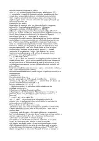 atividade típica da Administração Pública.
A Lei n. 9.983, de 14 de julho de 2000, alterou a redação do art. 327, §
1-, para ampliar o conceito de funcionário público por equiparação. Em
virtude dessa nova redação, podem ser extraídas algumas conclusões:
1) em relação ao conceito de entidade paraestatal adotouse a corrente
ampliativa, pela qual se considera funcionário por equiparação aquele que
exerce suas atividades em:
a) autarquias (ex.: INSS);
b) sociedades de economia mista (ex.: Banco do Brasil); c) empresas
públicas (ex.: Empresa Brasileira de Correios e Telégrafos);
d) fundações instituídas pelo Poder Público (ex.: FUNAI).
2) Passam a ser puníveis por crimes funcionais (arts. 312 a 326 do CP)
aqueles que exercem suas funções em concessionárias ou permissionárias de
serviço público (empresas contrata das) e até mesmo em empresas
conveniadas, como, p. ex., a Santa Casa de Misericórdia.
O conceito de funcionário público por equiparação não abrange as pessoas
que trabalham em empresa contratada com a finalidade de prestar serviço
para a Administração Pública quando não se trata de atividade típica
desta. Ex.: trabalhador de empreiteira contratada para construir viaduto.
Entende-se, ademais, que a equiparação do § 1-, em razão do local onde
está prevista no Código Penal, só se aplica quando se refere ao sujeito
ativo do delito e nunca em relação ao sujeito passivo. Ex.: ofender
funcionário de uma autarquia é injúria e não desacato. Se o mesmo
funcionário, contudo, apropriar-se de um bem da autarquia, haverá
peculato, não mera apropriação indébita.
2.2. AUMENTO DA PENA
Art. 327, § 2°-A pena será aumentada da terça parte quando os autores dos
crimes previstos neste Capítulo forem ocupantes de cargos em comissão ou
de função de direção ou assessoramento de órgão da administração direta,
sociedade de economia mista, empresa pública ou fundação instituída pelo
poder público.
Cargo em comissão é o cargo para o qual o sujeito é nomeado em confiança,
sem a necessidade de concurso público.
O aumento também será cabível quando o agente ocupa função de direção ou
assessoramento.
3. PECULATO
O peculato subdivide-se em:
peculato-apropriação (art. 312, caput, lá parte) Peculato
peculatodesvio (art. 312, caput, 2R parte) doloso
peculato-furto (art. 312, § 12)
peculato mediante erro de outrem (art. 313)
Peculato culposo - (art. 312, § 2°-)
1. Objetividade jurídica. O patrimônio público ou particular e a
probidade administrativa.
2. Sujeito ativo. Qualquer funcionário público.
3. Sujeito passivo. O Estado, sempre. Algumas vezes o bem pertence a
particular. Nesses casos, haverá dois sujeitos passivos: o Estado e o
particular.
3.1. PECULATO-APROPRIAÇÃO
Art. 312, caput, 1 °parte -Apropriar-se o funcionário público de
dinheiro, valor ou qualquer outro bem móvel, público ou particular, de
que tem a posse em razão do cargo...:
Pena - reclusão, de dois a doze anos, e multa.
Apropriar-se: fazer sua a coisa de outra pessoa, invertendo o ânimo sobre
o objeto. O funcionário tem a posse do bem, mas passa a atuar como se
fosse seu dono.
Ter posse em razão do cargo: o funcionário público deve ter a posse do
bem em razão do cargo. A expressão "posse", nesse crime, abrange também a
detenção e a posse indireta. Fora dessas hipóteses, não há peculato.
A posse deve ter sido obtida de forma lícita. Logo:
a) se a entrega do bem decorre de fraude, há estelionato; b) se a posse
decorre de violência ou grave ameaça, há roubo ou extorsão;
c) se alguém, por engano quanto à pessoa, coisa ou obrigação, entrega
objeto a funcionário público, em razão do cargo deste, e ele se apropria
do bem, haverá peculato mediante erro de outrem (art. 313 do CP). Ex.:
alguém entrega objeto ao funcionário B quando deveria tê-lo entregue ao

 