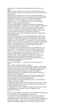 funcionário A, e o funcionário B, percebendo o equívoco, fica com o
objeto.
Dinheiro, valor ou qualquer outro bem: trata-se do objeto material do
crime de peculato, que deve ser coisa corpórea móvel. Não existe peculato
de bem imóvel.
Não há crime na conduta de usar serviços ou mão-de-obra pública. Ex.:
mandar subalterno pintar sua casa caracteriza apenas ato de improbidade
administrativa do art. 9s, IV da Lei n. 8.429/92. Nessa hipótese,
entretanto, se o funcionário público for prefeito, haverá o crime
específico do art. 111, 11, do DecretoLei n. 201/67 (que disciplina
apenas os crimes praticados por prefeitos).
A lei tutela o bem público e também os particulares que estejam sob
custódia da Administração. No último caso, o crime também é chamado de
peculato-malversação. Ex.: carteiro que se apossa do dinheiro que se
encontra em um pacote; carcereiro que recebe os objetos do preso e os
toma para si; policial que apreende objeto com bandido e fica com ele.
Se a coisa particular não estiver sob a guarda ou custódia da
Administração e o funcionário público dela se apropriar, responderá por
apropriação indébita.
Se o funcionário público fica com dinheiro público para se ressarcir de
dívidas que o Estado tem para com ele, há peculato. No entanto, alguns
defendem a existência tão-somente do cri me de exercício arbitrário das
próprias razões (art. 345 do CP). 1. Consumação. O crime se consuma no
momento em que o funcionário público passa a se comportar como dono do
objeto, ou seja, quando ele inverte o ânimo que tem sobre o objeto. O
momento consumativo deve ser analisado em cada caso concreto.
2. Tentativa. É possível. Observações:
1) Para prefeitos não há peculato-apropriação ou peculatodesvio; só há
peculato-furto. Nos dois primeiros casos, os prefeitos respondem pelo
crime do art. 1°-, I, do Decreto-Lei n. 201/67, cuja pena é igual à do
peculato + perda do cargo + inabilitação para o exercício de qualquer
cargo ou função pública (eleita ou nomeada) por cinco anos.
2) Síndico, tutor, curador, liquidatário, inventariante, testamenteiro e
depositário judicial não são funcionários públicos. Por expressa
determinação legal respondem por apropria ção indébita com a pena
aumentada de um terço (art. 168, § 12, do CP).
3.2. PECULATO-DESVIO
Art. 312, caput, 2g parte
ou desviá-lo, em proveito próprio ou
alheio:
Pena - reclusão, de dois a doze anos, e multa.
Desviar: alterar o destino. O funcionário público emprega o objeto de que
tem posse em um fim diverso de sua destinação original, com o intuito de
beneficiar-se ou beneficiar terceiro. Exs.: o funcionário público que
paga alguém por serviço não prestado ou objeto não vendido à
Administração Pública; o que empresta dinheiro público de que tem a
guarda para ajudar amigos etc.
O desvio deve ser em proveito próprio ou de terceiros, porque se for em
proveito da própria administração haverá o crime do art. 315 do CP
(emprego irregular de verbas ou rendas públicas).
O proveito pode ser material (patrimonial) ou moral, como obtenção de
prestígio ou vantagem política.
Eventual aprovação de contas pelo Tribunal de Contas não exclui o crime.
É também pressuposto desse crime que o funcionário tenha a posse lícita
do bem e que, depois disso, o desvie.
1. Consumação. O crime se consuma no momento em que ocorre o desvio,
pouco importando se a vantagem visada é conseguida ou não.
2. Tentativa. É possível.
120
E se o funcionário público tem a guarda de um bem público e simplesmente
o usa? Há crime, ou seja, o peculato de uso é punível?
A resposta é confusa. A jurisprudência diz que, nesse caso, só haverá
crime quando se tratar de bem fungível. Ex.: o funcionário público usa
dinheiro público para comprar uma casa. Nesse caso, houve consumação no
momento da compra, e, assim, mesmo que ele posteriormente reponha o
dinheiro, irá responder pelo delito. Se o funcionário, porém, usa bem

 