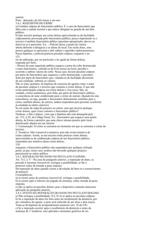 outrem:
Pena - detenção, de três meses a um ano.
3.4.1. REQUISITOS DO CRIME
a) Conduta culposa do funcionário público. É o caso do funcionário que
falta com a cautela normal a que estava obrigado na guarda de um bem
público.
b) Que terceiro pratique um crime doloso aproveitando-se da facilidade
culposamente provocada pelo funcionário público, pouco importando se o
terceiro é também funcionário público (peculato-apropriação, desvio ou
furto) ou se é particular. Ex.: - Policial deixa a janela da viatura
aberta defronte à delegacia e se afasta do local. Em razão disso, uma
pessoa qualquer se aproxima e dali subtrai o aparelho radiotransmissor.
Nessa hipótese, o policial praticou peculato culposo, enquanto o au
123
tor da subtração, por ser particular e ter agido de forma dolosa,
responde por furto.
- Diretor de uma repartição pública esquece a porta do cofre destrancada
e outro funcionário, valendo-se do livre acesso ao local, percebe o
ocorrido e subtrai valores do cofre. Nesse caso, haverá peculato culposo
por parte do funcionário que esqueceu o cofre destrancado, e peculatofurto por parte do funcionário que, valendo-se de facilidade decorrente
da sua condição, subtraiu os valores.
Não se trata, portanto, de hipótese de concurso de agentes entre o autor
do peculato culposo e o terceiro que cometeu o crime doloso. É que não
existe participação culposa em crime doloso e vice-versa. São, na
verdade, crimes autônomos, pois falta, por parte do funcionário público,
a consciência de estar colaborando para o crime de outrem. Quando há esta
consciência, ou seja, quando o funcionário dolosamente contribui para o
crime, também doloso, de outrem, ambos respondem pelo peculato (conforme
já estudado no delito anterior).
Se em razão da culpa há prejuízo ao erário, sem que terceiro pratique
crime doloso, qual crime cometeu o funcionário público?
Nenhum, o fato é atípico, visto que a hipótese não está abrangida pelo
art. 312, § 24, do Código Penal. Ex.: funcionário que esquece uma janela
aberta, de forma a permitir que uma chuva intensa penetre pelo local,
danificando objetos em seu interior.
1. Consumação. O crime se consuma no momento em que se consuma o crime do
terceiro.
2. Tentativa. Não é possível a tentativa, pois não existe tentativa de
crime culposo. Assim, se um terceiro tenta praticar crime doloso,
aproveitando-se da colaboração culposa de um funcionário público,
responderá por tentativa desse crime doloso,
124
enquanto o funcionário público não responderá por qualquer infração
penal, já que, nesse caso, acabou não havendo qualquer prejuízo
patrimonial ao erário público.
3.4.2. REPARAÇÃO DO DANO NO PECULATO CULPOSO
Art. 312, § 3° - No caso do parágrafo anterior, a reparação do dano, se
precede à sentença irrecorrível, extingue a punibilidade; se lhe é
posterior reduz de metade a pena imposta.
Há reparação do dano quando ocorre a devolução do bem ou o ressarcimento
do prejuízo.
Conseqüências:
a) se ocorre antes da sentença irrecorrível, extingue a punibilidade;
b) se ocorre após o trânsito em julgado da sentença, reduz metade da pena
imposta;
c) não se aplica ao peculato doloso, pois o dispositivo somente menciona
aplicação ao parágrafo anterior.
3.4.3. EFEITO DA REPARAÇÃO DO DANO NO PECULATO DOLOSO
a) Não extingue a punibilidade. O § 32 só se aplica ao peculato culposo.
b) Se a reparação do dano for feita antes do recebimento da denúncia, por
ato voluntário do agente, a pena será reduzida de um terço a dois terços.
Trata-se de hipótese de arrependimento posterior (art. 16 do CP).
c) Se a reparação ocorrer após o recebimento da denúncia e antes da
sentença de 1' instância, será aplicada a atenuante genérica do art.

 