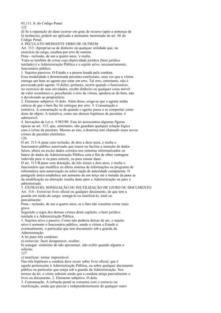 65,111, b, do Código Penal.
125
d) Se a reparação do dano ocorrer em grau de recurso (após a sentença de
lá instância), poderá ser aplicada a atenuante inominada do art. 66 do
Código Penal.
4. PECULATO MEDIANTE ERRO DE OUTREM
Art. 313 -Apropriar-se de dinheiro ou qualquer utilidade que, no
exercício do cargo, recebeu por erro de outrem:
Pena - reclusão, de um a quatro anos, 'e multa.
Trata-se também de crime cuja objetividade jurídica (bem jurídico
tutelado) é a Administração Pública e o sujeito ativo, necessariamente,
funcionário público.
1. Sujeitos passivos. O Estado e a pessoa lesada pela conduta.
Essa modalidade é denominada peculato-estelionato, uma vez que a vítima
entrega um bem ao agente por estar em erro. Tal erro, entretanto, não é
provocado pelo agente. O delito, portanto, ocorre quando o funcionário,
no exercício de suas atividades, recebe dinheiro ou qualquer coisa móvel
de valor econômico e, percebendo o erro da vítima, apodera-se do bem, não
o devolvendo ao proprietário.
2. Elemento subjetivo. O dolo. Além disso, exige-se que o agente tenha
ciência de que o bem lhe foi entregue por erro. 3. Consumação e
tentativa. A consumação se dá quando o agente passa a se comportar como
dono do objeto. A tentativa, como nas demais hipóteses de peculato, é
admissível.
4. Inovações da Lei n. 9.983/00. Esta lei acrescentou algumas figuras
típicas ao art. 313, que, entretanto, não guardam qualquer relação lógica
com o crime de peculato. Mesmo as sim, a doutrina tem chamado esses novos
crimes de peculato eletrônico.
126
O art. 313-A pune com reclusão, de dois a doze anos, e multa o
funcionário público autorizado que insere ou facilita a inserção de dados
falsos, altera ou exclui dados corretos nos sistemas informatizados ou
banco de dados da Administração Pública com o fim de obter vantagem
indevida para si ou para outrem, ou para causar dano.
O art. 313-B pune com detenção, de três meses a dois anos, e multa o
funcionário que modifica ou altera sistema de informações ou programa de
informática sem autorização ou solici tação de autoridade competente. O
parágrafo único estabelece um aumento de um terço até a metade da pena se
da modificação ou alteração resulta dano para a Administração ou para o
administrado.
5. EXTRAVIO, SONEGAÇÃO OU INUTILIZAÇÃO DE LIVRO OU DOCUMENTO
Art. 314 - Extraviar livro oficial ou qualquer documento, de que tem a
guarda em razão do cargo; sonegá-lo ou inutilizá-lo, total ou
parcialmente:
Pena - reclusão, de um a quatro anos, se o fato não constitui crime mais
grave.
Seguindo a regra dos demais crimes deste capítulo, o bem jurídico
tutelado é a Administração Pública.
1. Sujeitos ativo e passivo. Como não poderia deixar de ser, o sujeito
ativo é somente o funcionário público, sendo a vítima o Estado e,
eventualmente, o particular que tem documento sob a guarda da
Administração.
A lei pune três condutas:
a) extraviar: fazer desaparecer, ocultar;
b) sonegar: sinônimo de não apresentar, não exibir quando alguém o
solicita;
127
c) inutilizar: tornar imprestável.
Nas três hipóteses a conduta deve recair sobre livro oficial, que é
aquele pertencente à Administração Pública, ou sobre qualquer documento
público ou particular que esteja sob a guarda da Administração. Nos
termos da lei, o crime subsiste ainda que a conduta atinja parcialmente o
livro ou documento. 2. Elemento subjetivo. O dolo.
3. Consumação. A infração penal se consuma com o extravio ou
inutilização, ainda que parcial e independentemente de qualquer outro

 