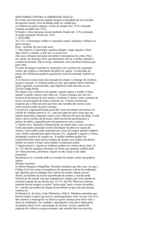 DOS CRIMES CONTRA A LIBERDADE SEXUAL
Os crimes previstos nesse capítulo atingem a faculdade de livre escolha
do parceiro sexual. Essa faculdade pode ser violada por:
a) violência ou grave ameaça: crimes de estupro (art. 213) e atentado
violento ao pudor (art. 214);
b) fraude: crimes de posse sexual mediante fraude (art. 215) e atentado
ao pudor mediante fraude (art. 216).
1. ESTUPRO
Art. 213 - Constranger mulher à conjunção carnal, mediante violência ou
grave ameaça:
Pena - reclusão, de seis a dez anos.
1. Tipo objetivo. Constranger significa obrigar, coagir alguém a fazer
algo contra a vontade, e, por isso, se existe concluir que o dissenso por parte da mulher é pressuposto do crime. Deve
ser, ainda, um dissenso sério, que demonstre não ter a mulher aderido à
conduta do homem. Não se exige, entretanto, uma resistência heróica por
parte dela.
O crime de estupro somente se caracteriza com a prática da conjunção
carnal, que implica a introdução do pênis na vagina. A realização de
outros atos libidinosos poderá caracterizar crime de atentado violento ao
pudor.
A lei descreve como meios de execução do estupro o emprego de violência
ou grave ameaça. A violência pode ser real, que implica efetivo desforço
físico, agressão, ou presumida, cujas hipóteses estão descritas no art.
224 do Código Penal.
Há estupro com violência real quando o agente agarra a mulher à força,
quando a agride, amarra suas mãos etc. A grave ameaça, por sua vez,
consiste na promessa de mal injusto e iminente à vítima, como a ameaça de
morte, de provocação de lesões corporais etc. O temor reverencial
(respeito que a filha tem pelo pai) tem sido reconhecido muitas vezes
como caracterizador da grave ameaça.
É possível a responsabilização penal por crime de estupro até mesmo em
virtude de conduta omissiva. Ex.: mãe que nada faz para evitar que seu
amásio mantenha conjunção carnal com a filha de oito anos de idade. A mãe
tinha o dever jurídico de proteção; tendo permitido pacificamente a
prática do delito, responderá por ele juntamente com o amásio.
2. Sujeito ativo. Somente o homem pode ser sujeito ativo, uma vez que o
crime pressupõe conjunção carnal (introdução do pênis na vagina da
vítima). Uma mulher pode responder por crime de estupro quando colabora
com o delito cometido por algum homem. Ex.: ajudando a segurar a vítima,
instigando a prática do estupro etc. A mulher também poderá ser
responsabilizada como autora mediata de estupro caso induza um doente
mental ou menor a forçar outra mulher à conjunção carnal.
3. Sujeito passivo. Apenas as mulheres podem ser vítimas desse crime. O
art. 213 não faz qualquer distinção, de forma que qualquer mulher pode
ser vítima (honesta, prostituta, virgem ou não, moça ou de idade
avançada).
Questiona-se se o marido pode ser acusado de estupro contra sua própria
esposa.
Há duas correntes:
a) Nélson Hungria e Magalhães Noronha entendem que não, uma vez que o
Código Civil traz como conseqüência do casamento o dever da coabitação,
que significa que os cônjuges têm o dever de manter relação sexual.
Assim, na hipótese de recusa injustificada da mulher, o marido pode
forçá-la ao ato sexual, sem que responda por estupro, por estar agindo no
exercício regular de um direito (art. 23,111, do CP). Para esses autores,
somente haverá estupro se existir "justa-causa" para a recusa da mulher.
Ex.: marido que acabou de chegar de prostíbulo ou que está com doença
venérea etc.
b) Damásio E. de Jesus, Celso Delmanto e Júlio F. Mirabete entendem que
haverá estupro sempre que houver constrangimento, uma vez que a lei civil
não autoriza o emprego de vio lência ou grave ameaça para fazer valer o
dever de coabitação. Em verdade, o desrespeito a esse dever pode gerar,
na própria esfera cível, a decretação do divórcio. Assim, quando há
emprego de violência ou grave ameaça, não se pode falar em exercício

 