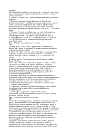 resultado.
Já na modalidade sonegar, o crime se consuma no instante em que o agente
deveria fazer a entrega e, intencionalmente, não o faz. Nessa hipótese, o
crime é permanente.
4. Tentativa. A tentativa não é admissível apenas na modalidade omissiva
(sonegar).
5. Distinção. Aquele que inutiliza documento ou objeto de valor
probatório que recebeu na qualidade de advogado ou procurador comete o
crime do art. 356 do Código Penal. Por outro lado, o particular que
subtrai ou inutiliza, total ou parcialmente, livro oficial, processo ou
documento confiado à Administração comete o crime do art. 337 do Código
Penal.
6. Absorção. A própria lei estabelece que esse crime é subsidiário, ou
seja, deixa de existir se o fato constitui crime mais grave, como
corrupção passiva (art. 317), supressão de documento (art. 305) etc.
6. EMPREGO IRREGULAR DE VERBAS OU RENDAS PÚBLICAS
Art. 315 - Dar às verbas ou rendas públicas aplicação diversa da
estabelecida em lei:
Pena - detenção, de um a três meses, ou multa.
128
No delito do art. 315 a lei tutela a regularidade da Administração
Pública, sob o prisma da necessidade de aplicação dos recursos públicos
de acordo com os termos da lei.
1. Sujeito ativo. Pode ser apenas o funcionário público que tem poder de
disposição de verbas ou rendas públicas. Tratando-se, entretanto, de
prefeito municipal a conduta se amolda ao art. 1 °- do Decreto-Lei n.
201/67.
2. Sujeitos passivos. As vítimas do crime são o Estado e a entidade
lesada pelo desvio.
Nesse delito o funcionário público não se apropria ou subtrai as verbas
em proveito dele próprio ou de terceiro. Na realidade, o crime se
caracteriza pelo emprego de verbas ou rendas pú blicas em benefício da
própria Administração, de forma que o ilícito reside no fato de o
funcionário empregá-las de forma diversa da prevista em lei. Ex.:
funcionário que deveria empregar o dinheiro público na obra A,
dolosamente o emprega na obra B.
É pressuposto desse crime a existência de uma lei regulamentando o
emprego da verba ou renda pública e que o agente as empregue de maneira
contrária àquela descrita na lei. Nos termos do dispositivo, não basta o
desrespeito a decretos ou outros atos administrativos. Para a
caracterização do delito é necessário o desrespeito aos termos de lei.
3. Elemento subjetivo. O dolo.
4. Consumação e tentativa. O crime se consuma com o efetivo emprego
irregular da verba ou renda pública. A tentativa é admissível.
7. CONCUSSÃO
Art. 316, caput - Exigir, para si ou para outrem, direta ou
indiretamente, ainda que fora da função ou antes de assumi-la, mas em
razão dela, vantagem indevida:
Pena - reclusão, de dois a oito anos, e multa.
129
O crime de concussão guarda certa semelhança com o delito de corrupção
passiva, principalmente no que se refere à primeira modalidade desta
última infração (solicitar vantagem indevida). Na concussão, porém, o
funcionário público constrange, exige a vantagem indevida. A vítima,
temendo alguma represália, cede à exigência. Na corrupção passiva (em sua
primeira figura) há mero pedido, mera solicitação. A concussão, portanto,
descreve fato mais grave e, por isso, possui pena mais elevada.
Nesse crime, o funcionário público faz exigência de uma vantagem. Essa
exigência carrega, necessariamente, uma ameaça à vítima, pois do
contrário haveria mero pedido, que caracterizaria a corrupção passiva.
Tal ameaça pode ser:
a) explícita: exigir dinheiro para não fechar uma empresa, para não
instaurar inquérito, para permitir o funcionamento de obras etc.;
b) implícita: não há promessa de um mal determinado, mas a vítima fica
amedrontada pelo simples temor que o exercício do cargo público inspira.

 