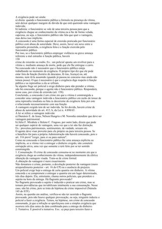 A exigência pode ser ainda:
a) direta: quando o funcionário público a formula na presença da vítima,
sem deixar qualquer margem de dúvida de que está querendo uma vantagem
indevida;
b) indireta: o funcionário se vale de uma terceira pessoa para que a
exigência chegue ao conhecimento da vítima ou a faz de forma velada,
capciosa, ou seja, o funcionário público não fala que quer a vantagem,
mas deixa isso implícito.
A concussão é uma forma especial de extorsão praticada por funcionário
público com abuso de autoridade. Deve, assim, haver um nexo entre a
represália prometida, a exigência feita e a função exercida pelo
funcionário público.
Por isso, se o funcionário público empregar violência ou grave ameaça
referente a mal estranho à função pública, haverá
130
crime de extorsão ou roubo. Ex.: um policial aponta um revólver para a
vítima e, mediante ameaça de morte, pede que ela lhe entregue o carro.
Na concussão não é necessário que o funcionário público esteja
trabalhando no momento da exigência. O próprio tipo diz que ele pode
estar fora da função (horário de descanso, fé rias, licença) ou, até
mesmo, nem tê-la assumido (quando já passou no concurso mas ainda não
tomou posse). O que é necessário é que a exigência diga respeito à função
pública e as represálias a ela se refiram.
Se alguém finge ser policial e exige dinheiro para não prender a vítima,
não há concussão, porque o agente não é funcionário público. Responderá,
nesse caso, por crime de extorsão (art. 158).
Concluindo, a concussão é um crime em que a vítima é constrangida a
conceder uma vantagem indevida a funcionário público em razão do temor de
uma represália imediata ou futu ra decorrente de exigência feita por este
e relacionada necessariamente com sua função.
A vantagem exigida tem de ser indevida. Se for devida, haverá crime de
abuso de autoridade do art. 412, h, da Lei n. 4.898/65.
A lei se refere a vantagem indevida:
a) Damásio E. de Jesus, Nélson Hungria e M. Noronha entendem que deve ser
vantagem patrimonial.
b) Júlio F. Mirabete e Heleno C. Fragoso, por outro lado, dizem que pode
ser qualquer espécie de vantagem, uma vez que a lei não faz distinção.
Ex.: proveitos patrimoniais, sentimentais, de vaidade, sexuais etc.
O agente deve visar proveito para ele próprio ou para terceira pessoa. Se
o benefício for para a própria Administração não haverá concussão, pois o
art. 316 prevê "exigir, para si ou para outrem".
Como na concussão o funcionário público faz uma ameaça explícita ou
implícita, se a vítima vier a entregar o dinheiro exigido, não cometerá
corrupção ativa, uma vez que somente o terá feito por se ter sentido
constrangida.
1. Consumação. O crime de concussão consuma-se no momento em que a
exigência chega ao conhecimento da vítima, independentemente da efetiva
obtenção da vantagem visada. Trata-se de crime formal.
A obtenção da vantagem é mero exaurimento.
Não desnatura o crime, portanto, a devolução posterior da vantagem (mero
arrependimento posterior - art. 16 do CP) ou a ausência de prejuízo.
Um policial exige hoje a entrega de certa quantia em dinheiro. A vítima
concorda e se compromete a entregar a quantia em um lugar determinado,
três dias depois. Ela, entretanto, chama outros policiais, que prendem o
sujeito na hora da entrega. Há flagrante provocado?
No flagrante provocado o sujeito é induzido a praticar um crime, mas se
tomam providências que inviabilizam totalmente a sua consumação. Nesse
caso, não há crime, pois se trata de hipótese de crime impossível (Súmula
145 do STF).
Assim, na questão em análise, verifica-se não ter ocorrido o flagrante
provocado, pois não houve qualquer provocação, ou seja, ninguém induziu o
policial a fazer a exigência. Temos, na hipótese, um crime de concussão
consumado, já que a infração se aperfeiçoou com a simples exigência que
ocorrera três dias antes da data combinada para a entrega do dinheiro.
2. Tentativa. É possível a tentativa. Exs.: a) peço para terceiro fazer a

 