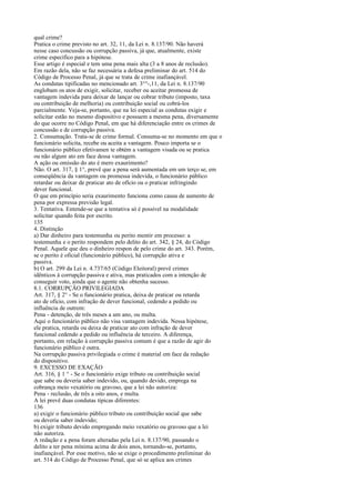 qual crime?
Pratica o crime previsto no art. 32, 11, da Lei n. 8.137/90. Não haverá
nesse caso concussão ou corrupção passiva, já que, atualmente, existe
crime específico para a hipótese.
Esse artigo é especial e tem uma pena mais alta (3 a 8 anos de reclusão).
Em razão dela, não se faz necessária a defesa preliminar do art. 514 do
Código de Processo Penal, já que se trata de crime inafiançável.
As condutas tipificadas no mencionado art. 3°°-,11, da Lei n. 8.137/90
englobam os atos de exigir, solicitar, receber ou aceitar promessa de
vantagem indevida para deixar de lançar ou cobrar tributo (imposto, taxa
ou contribuição de melhoria) ou contribuição social ou cobrá-los
parcialmente. Veja-se, portanto, que na lei especial as condutas exigir e
solicitar estão no mesmo dispositivo e possuem a mesma pena, diversamente
do que ocorre no Código Penal, em que há diferenciação entre os crimes de
concussão e de corrupção passiva.
2. Consumação. Trata-se de crime formal. Consuma-se no momento em que o
funcionário solicita, recebe ou aceita a vantagem. Pouco importa se o
funcionário público efetivamen te obtém a vantagem visada ou se pratica
ou não algum ato em face dessa vantagem.
A ação ou omissão do ato é mero exaurimento?
Não. O art. 317, § 1°, prevê que a pena será aumentada em um terço se, em
conseqüência da vantagem ou promessa indevida, o funcionário público
retardar ou deixar de praticar ato de ofício ou o praticar infringindo
dever funcional.
O que em princípio seria exaurimento funciona como causa de aumento de
pena por expressa previsão legal.
3. Tentativa. Entende-se que a tentativa só é possível na modalidade
solicitar quando feita por escrito.
135
4. Distinção
a) Dar dinheiro para testemunha ou perito mentir em processo: a
testemunha e o perito respondem pelo delito do art. 342, § 24, do Código
Penal. Aquele que deu o dinheiro respon de pelo crime do art. 343. Porém,
se o perito é oficial (funcionário público), há corrupção ativa e
passiva.
b) O art. 299 da Lei n. 4.737/65 (Código Eleitoral) prevê crimes
idênticos à corrupção passiva e ativa, mas praticados com a intenção de
conseguir voto, ainda que o agente não obtenha sucesso.
8.1. CORRUPÇÃO PRIVILEGIADA
Art. 317, § 2° - Se o funcionário pratica, deixa de praticar ou retarda
ato de oficio, com infração de dever funcional, cedendo a pedido ou
influência de outrem:
Pena - detenção, de três meses a um ano, ou multa.
Aqui o funcionário público não visa vantagem indevida. Nessa hipótese,
ele pratica, retarda ou deixa de praticar ato com infração de dever
funcional cedendo a pedido ou influência de terceiro. A diferença,
portanto, em relação à corrupção passiva comum é que a razão de agir do
funcionário público é outra.
Na corrupção passiva privilegiada o crime é material em face da redação
do dispositivo.
9. EXCESSO DE EXAÇÃO
Art. 316, § 1 ° - Se o funcionário exige tributo ou contribuição social
que sabe ou deveria saber indevido, ou, quando devido, emprega na
cobrança meio vexatório ou gravoso, que a lei não autoriza:
Pena - reclusão, de três a oito anos, e multa.
A lei prevê duas condutas típicas diferentes:
136
a) exigir o funcionário público tributo ou contribuição social que sabe
ou deveria saber indevido;
b) exigir tributo devido empregando meio vexatório ou gravoso que a lei
não autoriza.
A redação e a pena foram alteradas pela Lei n. 8.137/90, passando o
delito a ter pena mínima acima de dois anos, tornando-se, portanto,
inafiançável. Por esse motivo, não se exige o procedimento preliminar do
art. 514 do Código de Processo Penal, que só se aplica aos crimes

 