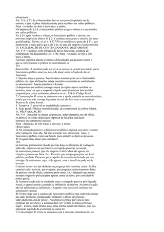 afiançáveis.
Art. 316, § 2°- Se o funcionário desvia, em proveito próprio ou de
outrem, o que recebeu indevidamente para recolher aos cofres públicos:
Pena - reclusão, de dois a doze anos, e multa.
Na hipótese do § 14, o funcionário público exige o tributo e o encaminha
aos cofres públicos.
No § 24, após receber o tributo, o funcionário público o desvia, em
proveito próprio ou alheio. O § 2- é conduta mais grave e deveria ser uma
qualificadora. Porém, a Lei n. 8.137/90 só modificou a pena do § 1°-, que
atualmente é mais grave que a do § 2s, no que diz respeito à pena mínima.
10. FACILITAÇÃO DE CONTRABANDO OU DESCAMINHO
Art. 318 - Facilitar, com infração de dever funcional, a prática de
contrabando ou descaminho (art. 334): Pena - reclusão, de três a oito
anos, e multa.
Facilitar significa afastar eventuais dificuldades que possam existir e
que se interponham à prática do contrabando ou
137
descaminho. A conduta pode ser ativa ou omissiva, sendo necessário que o
funcionário público atue (ou deixe de atuar) com infração de dever
funcional.
1. Sujeitos ativo e passivo. Sujeito ativo somente pode ser o funcionário
público em cujas atribuições esteja inserida a repressão ao contrabando
ou descaminho. Sujeito passivo é o Estado.
O dispositivo em análise consagra outra exceção à teoria unitária ou
monista, uma vez que o responsável pelo contrabando ou descaminho
responde por crime autônomo, descrito no art. 334 do Código Penal.
2. Consumação. O crime se consuma com a ajuda prestada ao contrabandista,
ainda que este não consiga ingressar ou sair do País com a mercadoria.
Trata-se de crime formal.
3. Tentativa. É possível na modalidade comissiva.
4. Ação penal. Pública incondicionada, de competência da esfera federal.
11. PREVARICAÇÃO
Art. 319 - Retardar ou deixar de praticar, indevidamente, ato de ofício,
ou praticá-lo contra disposição expressa de lei, para satisfazer
interesse ou sentimento pessoal:
Pena - detenção, de três meses a um ano, e multa.
Observações:
1) Na corrupção passiva, o funcionário público negocia seus atos, visando
uma vantagem indevida. Na prevaricação isso não ocorre. Aqui, o
funcionário público viola sua função para atender a objetivos pessoais.
2) O agente deve atuar para satisfazer:
138
a) interesse patrimonial (desde que não haja recebimento de vantagem
indevida, hipótese em que haveria corrupção passiva) ou moral;
b) sentimento pessoal, que diz respeito à afetividade do agente em
relação a pessoas ou fatos. Ex.: Permitir que amigos pesquem em local
público proibido. Demorar para expedir do cumento solicitado por um
inimigo. O sentimento, aqui, é do agente, mas o benefício pode ser de
terceiro.
O atraso no serviço por desleixo ou preguiça não constitui crime. Se fica
caracterizado, todavia, que o agente, por preguiça, rotineiramente deixa
de praticar ato de ofício, responde pelo crime. Ex.: delegado que nunca
instaura inquérito policial para apurar crime de furto, por considerá-lo
pouco grave.
3) A prevaricação não se confunde com a corrupção passiva privilegiada.
Nesta, o agente atende a pedido ou influência de outrem. Na prevaricação
não há tal pedido ou influência. O agente visa satisfazer interesse ou
sentimento pessoal.
4) O tipo exige que a conduta do funcionário público seja indevida apenas
nas duas primeiras modalidades (retardar e deixar de praticar,
indevidamente, ato de ofício). Na última hi pótese prevista no tipo
(praticar ato de ofício), a conduta deve ser "contra expressa previsão
legal". Temos, neste último caso, uma norma penal em branco, pois sua
aplicação depende da existência de outra lei.
1. Consumação. O crime se consuma com a omissão, retardamento ou

 