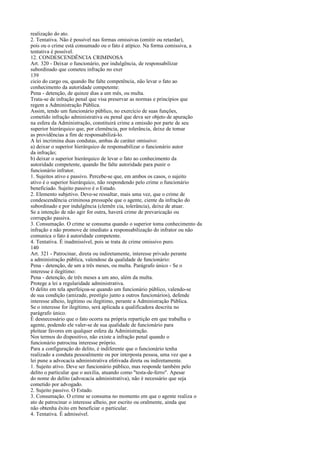realização do ato.
2. Tentativa. Não é possível nas formas omissivas (omitir ou retardar),
pois ou o crime está consumado ou o fato é atípico. Na forma comissiva, a
tentativa é possível.
12. CONDESCENDÊNCIA CRIMINOSA
Art. 320 - Deixar o funcionário, por indulgência, de responsabilizar
subordinado que cometeu infração no exer
139
cicio do cargo ou, quando lhe falte competência, não levar o fato ao
conhecimento da autoridade competente:
Pena - detenção, de quinze dias a um mês, ou multa.
Trata-se de infração penal que visa preservar as normas e princípios que
regem a Administração Pública.
Assim, tendo um funcionário público, no exercício de suas funções,
cometido infração administrativa ou penal que deva ser objeto de apuração
na esfera da Administração, constituirá crime a omissão por parte de seu
superior hierárquico que, por clemência, por tolerância, deixe de tomar
as providências a fim de responsabilizá-lo.
A lei incrimina duas condutas, ambas de caráter omissivo:
a) deixar o superior hierárquico de responsabilizar o funcionário autor
da infração;
b) deixar o superior hierárquico de levar o fato ao conhecimento da
autoridade competente, quando lhe falte autoridade para punir o
funcionário infrator.
1. Sujeitos ativo e passivo. Percebe-se que, em ambos os casos, o sujeito
ativo é o superior hierárquico, não respondendo pelo crime o funcionário
beneficiado. Sujeito passivo é o Estado.
2. Elemento subjetivo. Deve-se ressaltar, mais uma vez, que o crime de
condescendência criminosa pressupõe que o agente, ciente da infração do
subordinado e por indulgência (clemên cia, tolerância), deixe de atuar.
Se a intenção de não agir for outra, haverá crime de prevaricação ou
corrupção passiva.
3. Consumação. O crime se consuma quando o superior toma conhecimento da
infração e não promove de imediato a responsabilização do infrator ou não
comunica o fato à autoridade competente.
4. Tentativa. É inadmissível, pois se trata de crime omissivo puro.
140
Art. 321 - Patrocinar, direta ou indiretamente, interesse privado perante
a administração pública, valendose da qualidade de funcionário:
Pena - detenção, de um a três meses, ou multa. Parágrafo único - Se o
interesse é ilegítimo:
Pena - detenção, de três meses a um ano, além da multa.
Protege a lei a regularidade administrativa.
O delito em tela aperfeiçoa-se quando um funcionário público, valendo-se
de sua condição (amizade, prestígio junto a outros funcionários), defende
interesse alheio, legítimo ou ilegítimo, perante a Administração Pública.
Se o interesse for ilegítimo, será aplicada a qualificadora descrita no
parágrafo único.
É desnecessário que o fato ocorra na própria repartição em que trabalha o
agente, podendo ele valer-se de sua qualidade de funcionário para
pleitear favores em qualquer esfera da Administração.
Nos termos do dispositivo, não existe a infração penal quando o
funcionário patrocina interesse próprio.
Para a configuração do delito, é indiferente que o funcionário tenha
realizado a conduta pessoalmente ou por interposta pessoa, uma vez que a
lei pune a advocacia administrativa efetivada direta ou indiretamente.
1. Sujeito ativo. Deve ser funcionário público, mas responde também pelo
delito o particular que o auxilia, atuando como "testa-de-ferro". Apesar
do nome do delito (advocacia administrativa), não é necessário que seja
cometido por advogado.
2. Sujeito passivo. O Estado.
3. Consumação. O crime se consuma no momento em que o agente realiza o
ato de patrocinar o interesse alheio, por escrito ou oralmente, ainda que
não obtenha êxito em beneficiar o particular.
4. Tentativa. É admissível.

 