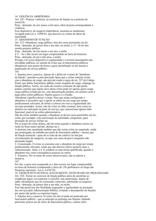 14. VIOLÊNCIA ARBITRÁRIA
Art. 322 - Praticar violência, no exercício de função ou a pretexto de
exercê-la:
Pena - detenção, de seis meses a três anos, além da pena correspondente à
violência.
Esse dispositivo, de inegável importância, encontra-se atualmente
revogado pela Lei n. 4.898/65, que descreve os crimes de abuso de
autoridade.
15. ABANDONO DE FUNÇÃO
Art. 323 -Abandonar cargo público, fora dos casos permitidos em lei:
Pena - detenção, de quinze dias a um mês, ou multa. § 12 - Se do fato
resulta prejuízo público:
Pena - detenção, de três meses a um ano, e multa.
§ 2° - Se o fato ocorre em lugar compreendido na faixa de fronteira:
Pena - detenção, de um a três anos, e multa.
Protege a lei nesse dispositivo a regularidade e o normal desempenho das
atividades públicas, no sentido de evitar que os funcionários públicos
abandonem seus postos de forma a gerar perturbação ou até mesmo a
paralisação do serviço público.
142
1. Sujeitos ativo e passivo. Apesar de o delito ter o nome de "abandono
de função", percebe-se pela descrição típica que o crime somente existe
com o abandono de cargo, não prevale cendo a regra do art. 327 do Código
Penal, que define funcionário público como ocupante de cargo, emprego ou
função pública. Assim, em razão da ressalva constante do tipo penal,
podese concluir que sujeito ativo desse crime pode ser apenas quem ocupa
cargo público (criado por lei, com denominação própria, em número certo e
pago pelos cofres públicos). Sujeito passivo é o Estado.
Abandonar significa deixar o cargo. Para que esteja configurado o
abandono é necessário que o agente se afaste do seu cargo por tempo
juridicamente relevante, de forma a colocar em risco a regularidade dos
serviços prestados. Assim, não há crime na falta eventual, bem como no
desleixo na realização de parte do serviço, que caracterizam apenas falta
funcional, punível na esfera administrativa.
Não há crime também quando o abandono se dá nos casos permitidos em lei,
como, por exemplo, com autorização da autoridade competente, para
prestação de serviço militar etc.
Por se tratar de crime doloso, não há crime quando o abandono ocorre em
razão de força maior (prisão, doença etc.).
A doutrina tem sustentado também que não existe crime na suspensão, ainda
que prolongada, do trabalho por parte de funcionário público - mesmo que
de função essencial - quan do se trata de ato coletivo na luta por
reivindicações da categoria, ou seja, nos casos de greve (enquanto não
declarada ilegal).
2. Consumação. O crime se consuma com o abandono do cargo por tempo
juridicamente relevante, ainda que não decorra efetivo prejuízo para a
Administração. Aliás, o § 12 estabele ce uma forma qualificada, quando o
abandono traz como conseqüência prejuízo ao erário.
3. Tentativa. Por se tratar de crime omissivo puro, não se admite a
tentativa.
143
Por fim, a pena será exasperada se o fato ocorrer em lugar compreendido
na faixa de fronteira (compreende a faixa de 150 quilômetros ao longo das
fronteiras nacionais - Lei n. 6.634/79).
16. EXERCÍCIO FUNCIONAL ILEGALMENTE ANTECIPADO OU PROLONGADO
Art. 324 - Entrar no exercício de função pública antes de satisfeitas as
exigências legais, ou continuar a exercêla, sem autorização, depois de
saber oficialmente que foi exonerado, removido, substituído ou suspenso:
Pena - detenção, de quinze dias a um mês, ou multa.
Este tipo penal tem por finalidade resguardar a regularidade na prestação
dos serviços pela Administração Pública, evitando o desempenho de funções
por quem não perfaz os requisitos legais.
1. Sujeitos ativo e passivo. O crime em tela só pode ser praticado por
funcionário público - que se antecipa ou prolonga nas funções. Quando
particular pratica ato de ofício de funcionário público, comete outro

 