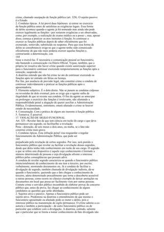 crime, chamado usurpação de função pública (art. 328). O sujeito passivo
é o Estado.
2. Condutas típicas. A lei prevê duas hipóteses: a) entrar no exercício
da função pública antes de satisfeitas as exigências legais. Essa forma
de delito acontece quando o agente já foi nomeado mas ainda não pode
exercer legalmente as funções - por restarem exigências a ser observadas,
como, por exemplo, a realização de exame médico ou a posse -, mas, apesar
disso, começa a praticar os atos inerentes à função; b) continuar a
exercer as funções públicas depois de saber oficialmente que foi
exonerado, removido, substituído ou suspenso. Para que essa forma de
delito se consubstancie exige-se que o agente tenha sido comunicado
oficialmente de que não mais poderia exercer aquelas funções e,
contrariando a determinação, con
144
tinue a exercê-las. É necessária a comunicação pessoal ao funcionário,
não bastando a comunicação via Diário Oficial. Vejase, também, que a
própria lei ressalva não haver crime quando existir autorização superior
para o funcionário continuar exercendo temporariamente as funções após a
remoção, suspensão etc.
A doutrina entende que não há crime no ato de continuar exercendo as
funções após ter entrado em férias ou licença.
Por fim, por ausência de previsão legal, não constitui crime a conduta de
continuar indevidamente a praticar as funções públicas após a
aposentadoria.
3. Elemento subjetivo. É o dolo direto. Não se punem as condutas culposas
ou revestidas de dolo eventual, pois se exige que o agente saiba da
ilegalidade de que se reveste sua conduta. O fim do agente ao antecipar
ou prolongar o exercício das funções é irrelevante, não afastando a
responsabilidade penal a alegação de querer auxiliar a Administração
Pública. Evidentemente, entretanto, estará afastado o crime se houver
estado de necessidade.
4. Consumação. Com a prática de algum ato inerente à função pública.
5. Tentativa. É possível.
17. VIOLAÇÃO DE SIGILO FUNCIONAL
Art. 325 - Revelar fato de que tem ciência em razão do cargo e que deva
permanecer em segredo, ou facilitarlhe a revelação:
Pena - detenção, de seis meses a dois anos, ou multa, se o fato não
constitui crime mais grave.
1. Condutas típicas. Esta infração penal visa resguardar o regular
funcionamento da Administração Pública, que pode ser
145
prejudicado pela revelação de certos segredos. Por isso, será punido o
funcionário público que revelar ou facilitar a revelação desses segredos,
desde que deles tenha tido conhecimento em razão de seu cargo. O segredo
a que se refere este dispositivo é aquele cujo conhecimento é limitado a
número determinado de pessoas e cuja divulgação afronte o interesse
público pelas conseqüências que possam advir.
A conduta de revelar segredo caracteriza-se quando o funcionário público
intencionalmente dá conhecimento de seu teor a terceiro, por escrito,
verbalmente, mostrando documentos etc. Já a conduta de facilitar a
divulgação de segredo, também chamada de divulgação indireta, dá-se
quando o funcionário, querendo que o fato chegue a conhecimento de
terceiro, adota determinado procedimento que torna a descoberta acessível
a outras pessoas, como ocorre no clássico exemplo de deixar anotações ou
documentos em local que possa ser facilmente visto por outras pessoas.
Comete crime o servidor público incumbido de elaborar provas de concurso
público que, antes da prova, faz chegar ao conhecimento de alguns
candidatos as questões que serão abordadas.
2. Sujeitos ativo e passivo. Apenas o funcionário público pode ser
sujeito ativo. Predomina na doutrina o entendimento de que mesmo o
funcionário aposentado ou afastado pode co meter o delito, pois o
interesse público na manutenção do sigilo permanece. O crime admite a coautoria e também a participação - de outro funcionário público ou de
particular que colabore com a divulgação. A doutrina, contudo, salienta
que o particular que se limita a tomar conhecimento do fato divulgado não

 