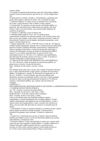 comete o delito.
A revelação de segredo profissional por quem não é funcionário público
constitui crime de outra natureza, previsto no art. 154 do Código Penal.
146
O sujeito passivo é sempre o Estado e, eventualmente, o particular que
possa sofrer prejuízo, material ou moral, com a revelação do sigilo.
3. Elemento subjetivo. É o dolo, ou seja, a intenção livre e consciente
de revelar o sigilo funcional. Não se admite a forma culposa.
4. Consumação. No momento em que terceiro, funcionário público ou
particular, que não podia tomar conhecimento do segredo, dele toma
ciência. Trata-se de crime formal, cuja caracterização independe da
ocorrência de prejuízo.
5. Tentativa. É admitida, exceto na forma oral.
6. Subsidiariedade explícita. O art. 325, ao cuidar da pena,
expressamente estabelece sua absorção quando o fato constitui crime mais
grave, como, por exemplo, crime contra a segurança nacional, fraude em
procedimento licitatório com divulgação antecipada de propostas, crime
contra o sistema financeiro etc.
7. Figuras equiparadas. A Lei n. 9.983100 criou no § Ido art. 325 algumas
infrações penais equiparadas, punindo com as mesmas penas do caput quem
permite ou facilita, mediante atribuição, fornecimento e empréstimo de
senha ou qualquer outra forma, o acesso de pessoas não autorizadas a
sistemas de informações ou banco de dados da Administração Pública
(inciso 1), ou se utiliza, indevidamente, do acesso restrito a tais
informações (inciso 11). Por fim, o § 2- estabelece uma qualificadora,
prevendo pena de reclusão, de dois a seis anos, e multa, se da ação ou
omissão resulta dano à Administração ou terceiro.
18. VIOLAÇÃO DO SIGILO DE PROPOSTA DE CONCORRÊNCIA
Art. 326 - Devassar o sigilo de proposta de concorrência pública, ou
proporcionar a terceiro o ensejo de devassá-lo:
Pena - detenção, de três meses a um ano, e multa.
147
Esta infração penal nada mais é do que uma violação de segredo funcional
que se refere especificamente a sigilo quanto a proposta de concorrência
pública. Tal dispositivo, contudo, foi tacitamente revogado pelo art. 94
da Lei n. 8.666/93 - Lei de Licitações, que tem uma redação mais
abrangente, punindo com detenção, de dois a três anos, e multa qualquer
devassa em sigilo envolvendo procedimento licitatório (o CP referia-se
somente a concorrência pública, que é apenas uma das formas de
licitação).
CAPÍTULO 11
DOS CRIMES PRATICADOS POR PARTICULAR CONTRA A ADMINISTRAÇÃO EM GERAL
1. USURPAÇÃO DE FUNÇÃO PÚBLICA
Art. 328 - Usurpar o exercício de função pública:
Pena - detenção, de três meses a dois anos, e multa.
Parágrafo único - Se do fato o agente aufere vantagem:
Pena - reclusão, de dois a cinco anos, e multa.
Trata-se de infração penal cuja finalidade também é tutelar a
regularidade e o normal desempenho das atividades públicas. Usurpar
significa desempenhar indevidamente uma atividade pública, ou seja, o
sujeito assume uma função pública, vindo a executar atos inerentes ao
ofício, sem que tenha sido aprovado em concurso ou nomeado para tal
função.
1. Consumação. O crime se consuma, portanto, no instante em que o agente
pratica algum ato inerente à função usurpada. É desnecessária a
ocorrência de qualquer outro resultado. A tentativa é admissível.
148
2. Sujeito ativo. O particular que assume as funções. Parte da doutrina
entende que também comete o crime um funcionário público que assuma,
indevidamente, as funções de outro.
3. Elemento subjetivo. O dolo, pressupondo-se, ainda, que o agente tenha
ciência de que está usurpando a função pública. A simples conduta de se
intitular funcionário público perante terceiros, sem praticar atos
inerentes ao ofício, pode constituir apenas a contravenção descrita no
art. 45 da Lei das Contravenções Penais ("fingir-se funcionário

 