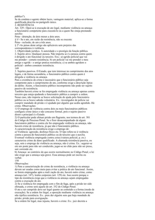 público").
Se da conduta o agente obtém lucro, vantagem material, aplica-se a forma
qualificada descrita no parágrafo único.
2. RESISTÊNCIA
Art. 329 - Opor-se à execução de ato legal, mediante violência ou ameaça
a funcionário competente para executá-lo ou a quem lhe esteja prestando
auxílio:
Pena - detenção, de dois meses a dois anos.
§ I-'- Se o ato, em razão da resistência, não se executa:
Pena - reclusão, de um a três anos.
§ 2°-As penas deste artigo são aplicáveis sem prejuízo das
correspondentes à violência.
1. Objetividade jurídica. A autoridade e o prestígio da função pública.
2. Sujeito ativo. Qualquer pessoa. Não importa se é a pessoa contra quem
é dirigido o ato funcional ou terceiro. Exs.: a) agrido policial que vai
me prender - cometo resistência; b) um policial vai me prender e meu
amigo o agride - o amigo pratica resistência; c) se ambos agridem o
policial - ambos cometem resistência.
149
3. Sujeitos passivos. O Estado, que tem interesse no cumprimento dos atos
legais, e de forma secundária, o funcionário público contra quem é
dirigida a violência ou ameaça.
Para a existência do crime é necessário que o funcionário público seja
competente para o cumprimento do ato, conforme exige a descrição típica
do delito. Assim, o funcionário público incompetente não pode ser sujeito
passivo de resistência.
Também haverá crime se for empregada violência ou ameaça apenas contra
terceiro que esteja ajudando o funcionário público a cumprir a ordem.
Nesse caso, não importa se houve solicitação de ajuda pelo funcionário
público ou se houve adesão voluntária. Ex.: investigador de polícia vai
cumprir mandado de prisão e é ajudado por alguém que acaba agredido. Há
crime. Observações:
1) O emprego de violência contra dois ou mais funcionários públicos
configura crime único e não concurso formal, pois o sujeito passivo
direto e principal é o Estado.
2) O particular pode efetuar prisão em flagrante, nos termos do art. 301
do Código de Processo Penal. Se o fizer desacompanhado de algum
funcionário público e contra ele for empregada violência ou ameaça, não
haverá crime de resistência, já que não é funcionário público.
A caracterização da resistência exige o emprego de:
a) Violência: agressão, desforço físico etc. O tipo refere-se à violência
contra a pessoa do funcionário público ou do terceiro que o auxilia.
Eventual violência empregada contra coisa (viatura policial, p. ex.)
caracteriza crime de dano qualificado. A chamada resistência passiva, ou
seja, sem o emprego de violência ou ameaça, não é crime. Ex.: segurar-se
em um poste para não ser conduzido, jogar-se no chão para não ser preso,
sair correndo etc.
b) Ameaça: ao contrário do que ocorre normalmente no Código Penal, a lei
não exige que a ameaça seja grave. Essa ameaça pode ser escrita ou
verbal.
150
Observações:
1) Para a caracterização do crime de resistência, a violência ou ameaça
devem ser usadas como meio para evitar a prática do ato funcional. Assim,
se forem empregadas após a reali zação do ato, haverá outro crime, como
ameaça (art. 147), lesões corporais (art. 129) etc. Isso ocorre porque o
tipo da resistência exige que a violência ou ameaça sejam empregadas
contra a execução do ato.
2) Se a violência for empregada com o fim de fuga, após a prisão ter sido
efetuada, o crime será aquele do art. 352 do Código Penal.
O ato a ser cumprido deve ser legal quanto ao conteúdo e a forma (modo de
execução). Se a ordem for ilegal, a oposição mediante violência ou ameaça
não tipifica resistência. Ex.: pren der alguém sem que haja mandado de
prisão; prisão para averiguação.
Se a ordem for legal, mas injusta, haverá o crime. Ex.: juiz decreta a

 