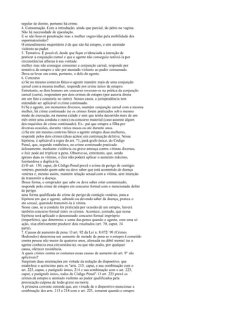 regular de direito, portanto há crime.
4. Consumação. Com a introdução, ainda que parcial, do pênis na vagina.
Não há necessidade de ejaculação.
E se não houver penetração mas a mulher engravidar pela mobilidade dos
espermatozóides?
O entendimento majoritário é de que não há estupro, e sim atentado
violento ao pudor.
5. Tentativa. É possível, desde que fique evidenciada a intenção de
praticar a conjunção carnal e que o agente não conseguiu realizá-la por
circunstâncias alheias à sua vontade.
mulher mas não consegue consumar a conjunção carnal, responde por
tentativa de estupro e não por atentado violento ao pudor consumado.
Deve-se levar em conta, portanto, o dolo do agente.
6. Concurso
a) Se no mesmo contexto fático o agente mantém mais de uma conjunção
carnal com a mesma mulher, responde por crime único de estupro.
Entretanto, se dois homens em concurso revezam-se na prática da conjunção
carnal (curra), respondem por dois crimes de estupro (por autoria direta
em um fato e coautoria no outro). Nesses casos, a jurisprudência tem
entendido ser aplicável o crime continuado.
b) Se o agente, em momentos diversos, mantém conjunção carnal com a mesma
mulher, há crime continuado (se os crimes forem praticados sob o mesmo
modo de execução, na mesma cidade e sem que tenha decorrido mais de um
mês entre uma conduta e outra) ou concurso material (caso ausente algum
dos requisitos do crime continuado). Ex.: pai que estupra a filha por
diversas ocasiões, durante vários meses ou até durante anos.
c) Se em um mesmo contexto fático o agente estupra duas mulheres,
responde pelos dois crimes (duas ações) em continuação delitiva. Nessa
hipótese, é aplicável a regra do art. 71, pará grafo único, do Código
Penal, que, segundo estabelece, no crime continuado praticado
dolosamente, mediante violência ou grave ameaça contra vítimas diversas,
o Juiz pode até triplicar a pena. Observe-se, entretanto, que, sendo
apenas duas as vítimas, o Juiz não poderá aplicar o aumento máximo,
limitandose a duplicá-la.
d) O art. 130, caput, do Código Penal prevê o crime de perigo de contágio
venéreo, punindo quem sabe ou deve saber que está acometido de doença
venérea e, mesmo assim, mantém relação sexual com a vítima, sem intenção
de transmitir a doença.
Dessa forma, o estuprador que sabe ou deve saber estar contaminado,
responde pelo crime de estupro em concurso formal com o mencionado delito
de perigo.
uma forma qualificada do crime de perigo de contágio venéreo, para a
hipótese em que o agente, sabendo ou devendo saber da doença, pratica o
ato sexual, querendo transmiti-Ia à vítima.
Nesse caso, se a conduta for praticada por ocasião de um estupro, haverá
também concurso formal entre os crimes. Acontece, contudo, que nessa
hipótese será aplicado o denominado concurso formal impróprio
(imperfeito), que determina a soma das penas quando o agente, com uma só
ação, visa efetivamente produzir dois resultados (art. 70, caput, 24
parte).
7. Causas de aumento de pena. O art. 92 da Lei n. 8.072/ 90 (Crimes
Hediondos) determina um aumento de metade da pena se o estupro é cometido
contra pessoa não maior de quatorze anos, alienada ou débil mental (se o
agente conhecia essa circunstância), ou que não podia, por qualquer
causa, oferecer resistência.
A quais crimes contra os costumes essas causas de aumento do art. 9° são
aplicáveis?
Surgiram duas orientações em virtude da redação do dispositivo, que
estabelece o acréscimo para os "arts. 213, caput, e sua combinação com o
art. 223, caput, e parágrafo único, 214 e sua combinação com o art. 223,
caput, e parágrafo único, todos do Código Penal". O art. 223 prevê os
crimes de estupro e atentado violento ao pudor qualificados pela
provocação culposa de lesão grave ou morte.
A primeira corrente entende que, em virtude de o dispositivo mencionar a
combinação dos arts. 213 e 214 com o art. 223, somente quando o estupro

 