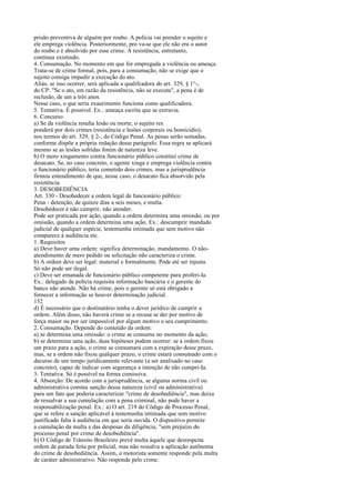 prisão preventiva de alguém por roubo. A polícia vai prender o sujeito e
ele emprega violência. Posteriormente, pro va-se que ele não era o autor
do roubo e é absolvido por esse crime. A resistência, entretanto,
continua existindo.
4. Consumação. No momento em que for empregada a violência ou ameaça.
Trata-se de crime formal, pois, para a consumação, não se exige que o
sujeito consiga impedir a execução do ato.
Aliás, se isso ocorrer, será aplicada a qualifcadora do art. 329, § 1°-,
do CP: "Se o ato, em razão da resistência, não se executa", a pena é de
reclusão, de um a três anos.
Nesse caso, o que seria exaurimento funciona como qualificadora.
5. Tentativa. É possível. Ex.: ameaça escrita que se extravia.
6. Concurso
a) Se da violência resulta lesão ou morte, o sujeito res
ponderá por dois crimes (resistência e lesões corporais ou homicídio),
nos termos do art. 329, § 2-, do Código Penal. As penas serão somadas,
conforme dispõe a própria redação desse parágrafo. Essa regra se aplicará
mesmo se as lesões sofridas forem de natureza leve.
b) O mero xingamento contra funcionário público constitui crime de
desacato. Se, no caso concreto, o agente xinga e emprega violência contra
o funcionário público, teria cometido dois crimes, mas a jurisprudência
firmou entendimento de que, nesse caso, o desacato fica absorvido pela
resistência.
3. DESOBEDIÊNCIA
Art. 330 - Desobedecer a ordem legal de funcionário público:
Pena - detenção, de quinze dias a seis meses, e multa.
Desobedecer é não cumprir, não atender.
Pode ser praticada por ação, quando a ordem determina uma omissão, ou por
omissão, quando a ordem determina uma ação. Ex.: descumprir mandado
judicial de qualquer espécie, testemunha intimada que sem motivo não
comparece à audiência etc.
1. Requisitos
a) Deve haver uma ordem: significa determinação, mandamento. O nãoatendimento de mero pedido ou solicitação não caracteriza o crime.
b) A ordem deve ser legal: material e formalmente. Pode até ser injusta.
Só não pode ser ilegal.
c) Deve ser emanada de funcionário público competente para proferi-Ia.
Ex.: delegado de polícia requisita informação bancária e o gerente do
banco não atende. Não há crime, pois o gerente só está obrigado a
fornecer a informação se houver determinação judicial.
152
d) É necessário que o destinatário tenha o dever jurídico de cumprir a
ordem. Além disso, não haverá crime se a recusa se der por motivo de
força maior ou por ser impossível por algum motivo o seu cumprimento.
2. Consumação. Depende do conteúdo da ordem:
a) se determina uma omissão: o crime se consuma no momento da ação;
b) se determina uma ação, duas hipóteses podem ocorrer: se a ordem fixou
um prazo para a ação, o crime se consumará com a expiração desse prazo,
mas, se a ordem não fixou qualquer prazo, o crime estará consumado com o
decurso de um tempo juridicamente relevante (a ser analisado no caso
concreto), capaz de indicar com segurança a intenção de não cumpri-Ia.
3. Tentativa. Só é possível na forma comissiva.
4. Absorção. De acordo com a jurisprudência, se alguma norma civil ou
administrativa comina sanção dessa natureza (civil ou administrativa)
para um fato que poderia caracterizar "crime de desobediência", mas deixa
de ressalvar a sua cumulação com a pena criminal, não pode haver a
responsabilização penal. Ex.: a) O art. 219 do Código de Processo Penal,
que se refere a sanção aplicável à testemunha intimada que sem motivo
justificado falta à audiência em que seria ouvida. O dispositivo permite
a cumulação da multa e das despesas da diligência, "sem prejuízo do
processo penal por crime de desobediência".
b) O Código de Trânsito Brasileiro prevê multa àquele que desrespeita
ordem de parada feita por policial, mas não ressalva a aplicação autônoma
do crime de desobediência. Assim, o motorista somente responde pela multa
de caráter administrativo. Não responde pelo crime.

 