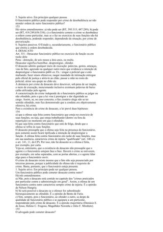 5. Sujeito ativo. Em princípio qualquer pessoa.
O funcionário público pode responder por crime de desobediência ao não
atender ordem de outro funcionário público?
153
Há vários entendimentos: a) não pode ser (RT, 395:315; 487:289); b) pode
ser (RT, 418:249,656:334); c) o funcionário comete o crime se desobedece
a ordem como particular, mas se o faz no exercício de suas funções não há
desobediência, podendo responder, dependendo da situação, por crime de
prevaricação.
6. Sujeitos passivos. O Estado e, secundariamente, o funcionário público
que emitiu a ordem desobedecida.
4. DESACATO
Art. 331 - Desacatar funcionário público no exercício da função ou em
razão dela:
Pena - detenção, de seis meses a dois anos, ou multa.
Desacatar significa humilhar, desprestigiar, ofender.
O desacato admite qualquer meio de execução: palavras, gestos, ameaças,
vias de fato, agressão ou qualquer outro meio que evidencie a intenção de
desprestigiar o funcionário públi co. Ex.: xingar o policial que o está
multando; fazer sinais ofensivos; rasgar mandado de intimação entregue
pelo oficial de justiça e atirá-lo ao chão; passar a mão no rosto do
policial; atirar seu quepe no chão etc.
A denúncia por crime de desacato deve descrever, sob pena de ser inepta,
o meio de execução, mencionando inclusive eventuais palavras de baixo
calão utilizadas pelo agente.
A caracterização do crime independe de o funcionário público se julgar ou
não ofendido, pois o que a lei visa é prestigiar e dar dignidade ao
cargo. Assim, se, no caso concreto, o fun cionário alega não se ter
sentido ofendido, mas fica demonstrado que a conduta era objetivamente
ofensiva, há crime.
Para a existência do crime de desacato, a lei prevê duas hipóteses:
154
a) que a ofensa seja feita contra funcionário que esteja no exercício de
suas funções, ou seja, que esteja trabalhando (dentro ou fora da
repartição) no momento em que é ofendido;
b) que seja feita contra funcionário que está de folga, desde que a
ofensa se refira às suas funções.
O desacato pressupõe que a ofensa seja feita na presença do funcionário,
pois somente assim ficará tipificada a intenção de desprestigiar a
função. A ofensa feita contra funcionário em razão de suas funções, mas
em sua ausência, caracteriza crime de injúria "qualificada" (art. 140 c/c
o art. 141, 11, do CP). Por isso, não há desacato se a ofensa é feita,
por exemplo, por carta.
Veja-se, entretanto, que a existência do desacato não pressupõe que o
agente e o funcionário estejam face a face. Haverá o crime se estiverem,
por exemplo, em salas separadas, com as portas abertas, e o agente falar
algo para o funcionário ouvir.
O crime de desacato existe mesmo que o fato não seja presenciado por
terceiras pessoas, porque a publicidade da ofensa não é requisito do
crime. Basta, portanto, que o funcionário esteja presente.
1. Sujeito ativo. Em princípio pode ser qualquer pessoa.
Um funcionário público pode cometer desacato contra outro?
Há três entendimentos:
a) Não, pois o desacato está contido no capítulo dos "crimes praticados
por particular contra a administração em geral". Assim, a ofensa de um
funcionário contra outro caracteriza sempre crime de injúria. É a opinião
de Nélson Hungria.
b) Só será possível o desacato se o ofensor for subordinado
hierarquicamente ao ofendido. É a opinião de Bento de Faria.
c) Sim, sempre, pois o funcionário, ao ofender o outro, se despe da
qualidade de funcionário público e se equipara a um particular,
respondendo pelo crime de desacato. É a opinião majoritária (Damásio E.
de Jesus, Heleno C. Fragoso, Magalhães Noronha e Júlio F. Mirabete).
155
O advogado pode cometer desacato?

 