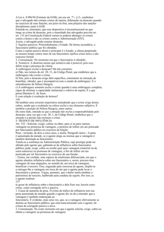 A Lei n. 8.906/94 (Estatuto da OAB), em seu art. 7°-, § 2-, estabelece
que o advogado não comete crimes de injúria, difamação ou desacato quando
no exercício de suas funções, em juízo ou fora, sem prejuízo das sanções
disciplinares junto à OAB.
Entende-se, entretanto, que esse dispositivo é inconstitucional no que
tange ao crime de desacato, pois a imunidade dos advogados prevista no
art. 133 da Constituição Federal somen te poderia abranger os crimes
contra a honra e não os crimes contra a Administração (STF).
Assim, o advogado pode cometer desacato.
2. Sujeitos passivos. Primordialmente o Estado. De forma secundária, o
funcionário público que foi ofendido.
Como o sujeito passivo direto e principal é o Estado, a ofensa perpetrada
ao mesmo tempo contra mais de um funcionário tipifica crime único e não
concurso formal.
3. Consumação. No momento em que o funcionário é ofendido.
4. Tentativa. A doutrina ensina que tentativa não é possível, pois esse
delito exige a presença da vítima.
A embriaguez exclui o desacato? Há três correntes:
a) Não, nos termos do art. 28, 11, do Código Penal, que estabelece que a
embriaguez não exclui o crime.
b) Sim, pois o desacato exige dolo específico, consistente na intenção de
humilhar, ofender, que é incompatível com o estado de embriaguez. É o
entendimento de Nélson Hungria.
c) A embriaguez somente exclui o crime quando é uma embriaguez completa,
capaz de eliminar a capacidade intelectual e volitiva do sujeito. É o que
pensa Damásio E. de Jesus.
E com relação à exaltação de ânimos?
156
Há também uma corrente majoritária entendendo que o crime exige ânimo
calmo, sendo que a exaltação ou cólera exclui o seu elemento subjetivo. É
também a posição de Nélson Hungria, entre outros.
De outro lado, entende-se que a emoção não exclui a responsabilidade pelo
desacato, uma vez que o art. 28, 1, do Código Penal, estabelece que a
emoção e a paixão não excluem o crime.
5. TRÁFICO DE INFLUÊNCIA
Art. 332 - Solicitar, exigir, cobrar ou obter, para si ou para outrem,
vantagem ou promessa de vantagem, a pretexto de influir em ato praticado
por funcionário público no exercício da função:
Pena - reclusão, de dois a cinco anos, e multa. Parágrafo único - A pena
é aumentada da metade, se o agente alega ou insinua que a vantagem é
também destinada ao funcionário.
Tutela-se a confiança na Administração Pública, cujo prestígio pode ser
afetado pelo agente que, gabando-se de influência sobre funcionário
público, pede, exige, cobra ou recebe qual quer vantagem (material ou de
outra natureza) ou promessa de vantagem, a fim de influir em ato
praticado por tal funcionário no exercício de sua função.
- Temos, em verdade, uma espécie de estelionato diferenciado, em que o
agente alardeia influência sobre um funcionário e, assim, procura tirar
vantagem de suas alegações, no sentido de, em troca da vantagem,
beneficiar o terceiro. Este, enganado pela conversa do agente, dispõe-se
a entregar-lhe a vantagem em troca do ato que o agente pode levar o
funcionário a praticar. Vejase, portanto, que o delito tutela também o
património do terceiro, ludibriado pela conduta do sujeito. Por isso, se
o agente realmen
157
te gozar de influência sobre o funcionário e dela fizer uso, haverá outro
crime, como corrupção ativa e passiva.
1. Causa de aumento de pena. O crime de tráfico de influência tem sua
pena aumentada de metade quando o agente diz ou dá a entender que a
vantagem é também endereçada ao
funcionário. É evidente, mais uma vez, que, se a vantagem efetivamente se
destina ao funcionário público, que está mancomunado com o agente, há
crimes de corrupção passiva e ativa.
2. Consumação. No exato momento em que o agente solicita, exige, cobra ou
obtém a vantagem ou promessa de vantagem.

 